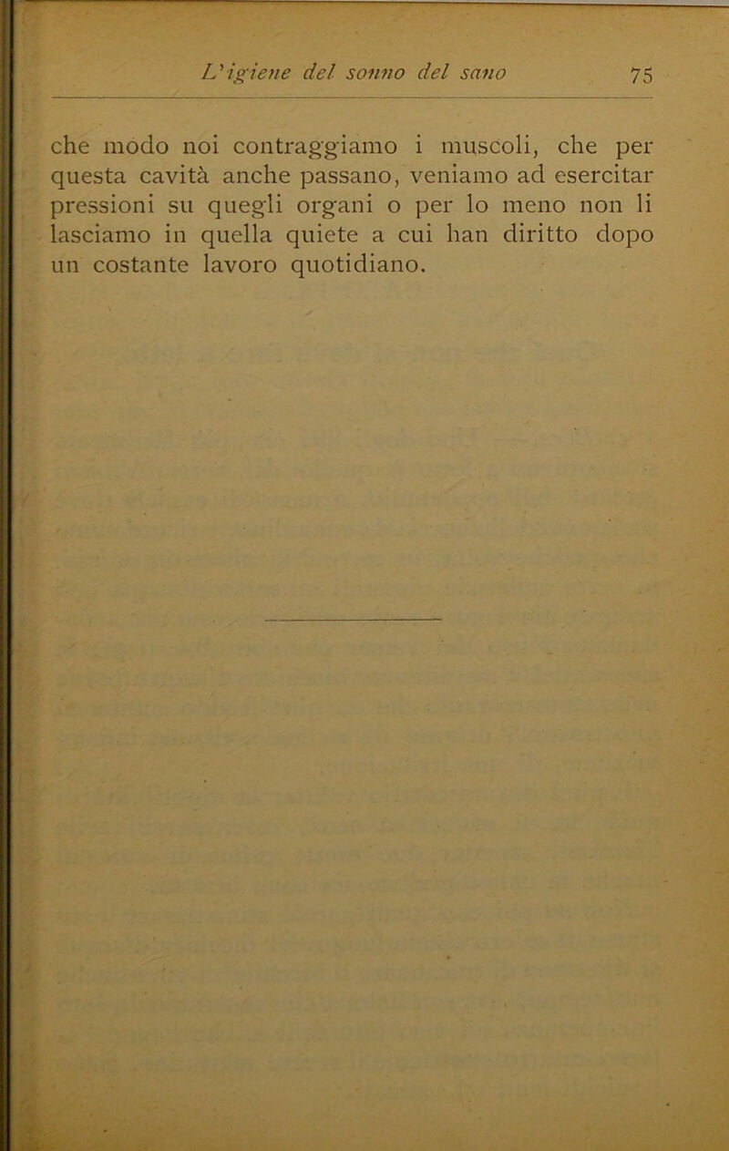 che modo noi contraggiamo i muscoli, che per questa cavità anche passano, veniamo ad esercitar pressioni su quegli organi o per lo meno non li lasciamo in quella quiete a cui han diritto dopo un costante lavoro quotidiano.