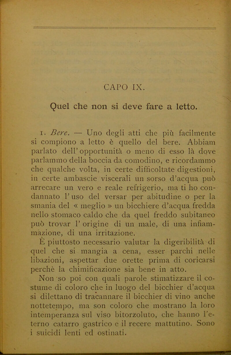 Quel che non si deve fare a letto. I. Bere. — Uno degli atti che più facilmente si compiono a letto è quello del bere. Abbiam parlato dell’ opportunità o meno di esso là dove parlammo della boccia da comodino, e ricordammo che qualche volta, in certe difficoltate digestioni, in certe ambascie viscerali un sorso d’acqua può arrecare un vero e reale refrigerio, ma ti ho con- dannato l’uso del versar per abitudine o per la smania del « meglio » un bicchiere d’acqua fredda nello stomaco caldo che da quel freddo subitaneo può trovar 1’ origine di un male, di una infiam- mazione, di una irritazione. E piuttosto necessario valutar la digeribilità di quel che si mangia a cena, esser parchi nelle libazioni, aspettar due orette prima di coricarsi perchè la chimificazione sia bene in atto. Non so poi con quali parole stimatizzare il co- stume di coloro che in luogo del bicchier d’acqua si dilettano di tracannare il bicchier di vino anche nottetempo, ma son coloro che mostrano la loro intemperanza sul viso bitorzoluto, che hanno l’e- terno catarro gastrico e il recere mattutino. Sono
