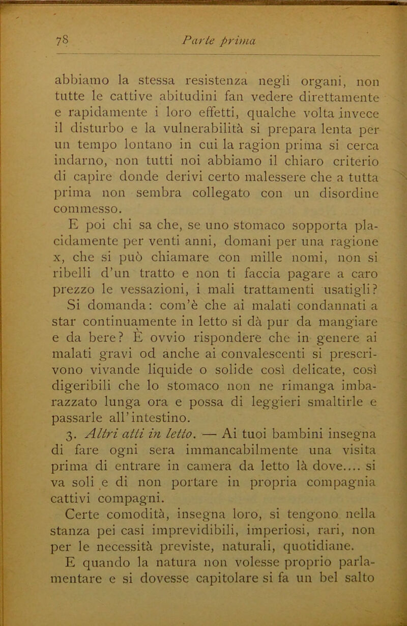 abbiamo la stessa resistenza negli organi, non tutte le cattive abitudini fan vedere direttamente e rapidamente i loro effetti, qualche volta invece il disturbo e la vulnerabilità si prepara lenta per un tempo lontano in cui la ragion prima si cerca indarno, non tutti noi abbiamo il chiaro criterio di capire donde derivi certo malessere che a tutta prima non sembra collegato con un disordine commesso. E poi chi sa che, se uno stomaco sopporta pla- cidamente per venti anni, domani per una ragione X, che si può chiamare con mille nomi, non si ribelli d’un tratto e non ti faccia pagare a caro prezzo le vessazioni, i mali trattamenti usatigli? Si domanda: com’è che ai malati condannati a star continuamente in letto si dà pur da mangiare e da bere? È ovvio rispondere che in genere ai malati gravi od anche ai convalescenti si prescri- vono vivande liquide o solide così delicate, così digeribili che lo stomaco non ne rimanga imba- razzato lunga ora e possa di leggieri smaltirle e passarle all’intestino. 3. Altri atti in letto. — Ai tuoi bambini insegna di fare ogni sera immancabilmente una visita prima di entrare in camera da letto là dove.... si va soli e di non portare in propria compagnia cattivi compagni. Certe comodità, insegna loro, si tengono nella stanza pei casi imprevidibili, imperiosi, rari, non per le necessità previste, naturali, quotidiane. E quando la natura non volesse proprio parla- mentare e si dovesse capitolare si fa un bel salto