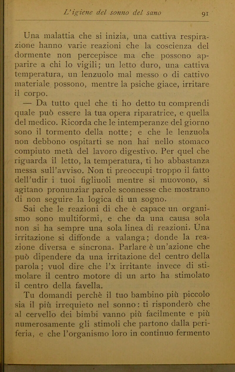 Una malattia che si inizia, una cattiva respira- zione hanno varie reazioni che la coscienza del dormente non percepisce ma che possono ap- parire a chi lo vigili; un letto duro, una cattiva temperatura, un lenzuolo mal messo o di cattivo materiale possono, mentre la psiche giace, irritare il corpo. — Da tutto quel che ti ho detto tu comprendi quale può essere la tua opera riparatrice, e quella del medico. Ricorda che le intemperanze del giorno sono il tormento della notte; e che le lenzuola non debbono ospitarti se non hai nello stomaco compiuto metà del lavoro digestivo. Per quel che riguarda il letto, la temperatura, ti ho abbastanza messa sull’avviso. Non ti preoccupi troppo il fatto dell’udir i tuoi figliuoli mentre si muovono, si agitano pronunziar parole sconnesse che mostrano di non seguire la logica di un sogno. Sai che le reazioni di che è capace un organi- smo sono multiformi, e che da una causa sola non si ha sempre una sola linea di reazioni. Una irritazione si diffonde a valanga; donde la rea- zione diversa e sincrona. Parlare è un’azione che può dipendere da una irritazione del centro della parola ; vuol dire che l’x irritante invece di sti- molare il centro motore di un arto ha stimolato il centro della favella. Tu domandi perchè il tuo bambino più piccolo sia il più irrequieto nel sonno : ti risponderò che al cervello dei bimbi vanno più facilmente e più numerosamente gli stimoli che partono dalla peri- feria, e che l’organismo loro in continuo fermento