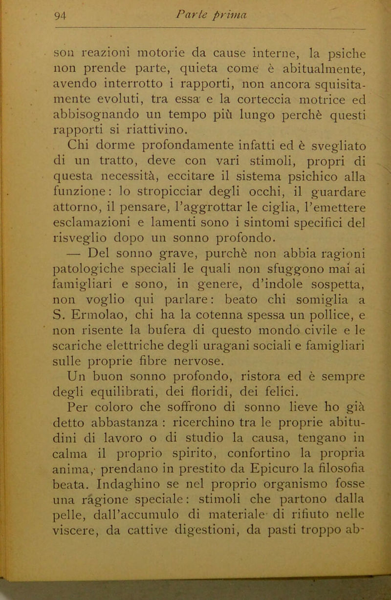 soii reazioni motorie da cause interne, la psiche non prende parte, quieta come' è abitualmente, avendo interrotto i rapporti, non ancora squisita- mente evoluti, tra essa e la corteccia motrice ed abbisognando un tempo più lungo perchè questi rapporti si riattivino. Chi dorme profondamente infatti ed è svegliato di un tratto, deve con vari stimoli, propri di questa necessità, eccitare il sistema psichico alla funzione: lo stropicciar degli occhi, il guardare attorno, il pensare, l’aggrottar le ciglia, l’emettere esclamazioni e lamenti sono i sintomi specifici del risveglio dopo un sonno profondo. — Del sonno grave, purché non abbia ragioni patologiche speciali le quali non sfuggono mai ai famigliari e sono, in genere, d’indole sospetta, non voglio qui parlare : beato chi somiglia a S. Ermolao, chi ha la cotenna spessa un pollice, e non risente la bufera di questo mondo civile e le scariche elettriche degli uragani sociali e famigliari sulle proprie fibre nervose. Un buon sonno profondo, ristora ed è sempre degli equilibrati, dei floridi, dei felici. Per coloro che soffrono di sonno lieve ho già detto abbastanza : ricerchino tra le proprie abitu- dini di lavoro o di studio la causa, tengano in calma il proprio spirito, confortino la propria anima,' prendano in prestito da Epicuro la filosofia beata. Indaghino se nel proprio organismo fosse una ragione speciale : stimoli che partono dalla pelle, dall’accumulo di materiale- di rifiuto nelle viscere, da cattive digestioni, da pasti troppo ab-