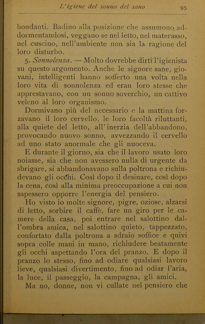 boiidanti. Badino alla posizione che assumono ad- dormentandosi, veggano se nel letto, nel materasso, nel cuscino, neH’ambiente non sia la ragione del loro disturbo, 5. Sonnolenza. — Molto dovrebbe dirti Tigienista su questo argomento. Anche le signore sane, gio- vani, intelligenti hanno sofferto una volta nella loro vita di sonnolenza ed eran loro stesse che apprestavano, con un sonno soverchio, un cattivo veleno al loro organismo. Dormivano più del necessario e la mattina for- zavano il loro cervello, le loro facoltà riluttanti, alla quiete del letto, all’inerzia dell’abbandono, provocando nuovo sonno, avvezzando il cervello ad uno stato anormale che gli nuoceva. E durante il giorno, sia che il lavoro usato loro noiasse, sia che non avessero nulla di urgente da sbrigare, si abbandonavano sulla poltrona e richiu- devano gli oc(5hi. Così dopo il desinare, così dopo la cena, così alla minima preoccupazione a cui non sapessero opporre l’energia del pensiero. Ho visto io molte signore, pigre, oziose, alzarsi di letto, sorbire il caffè, fare un giro per le ca- mere della casa, poi entrare nel salottino dal- l’ombra amica, nel salottino quieto, tappezzato, confortato dalla poltrona a sdraio soffice e quivi sopra colle mani in mano, richiudere beatamente gli occhi aspettando l’ora del pranzo. E dopo il pranzo lo stesso, fino ad odiare qualsiasi lavoro lieve, qualsiasi divertimento, fino ad odiar l’aria, la luce, il passeggio, la campagna, gli amici. Ma no, donne, non vi cullate nel pensiero che