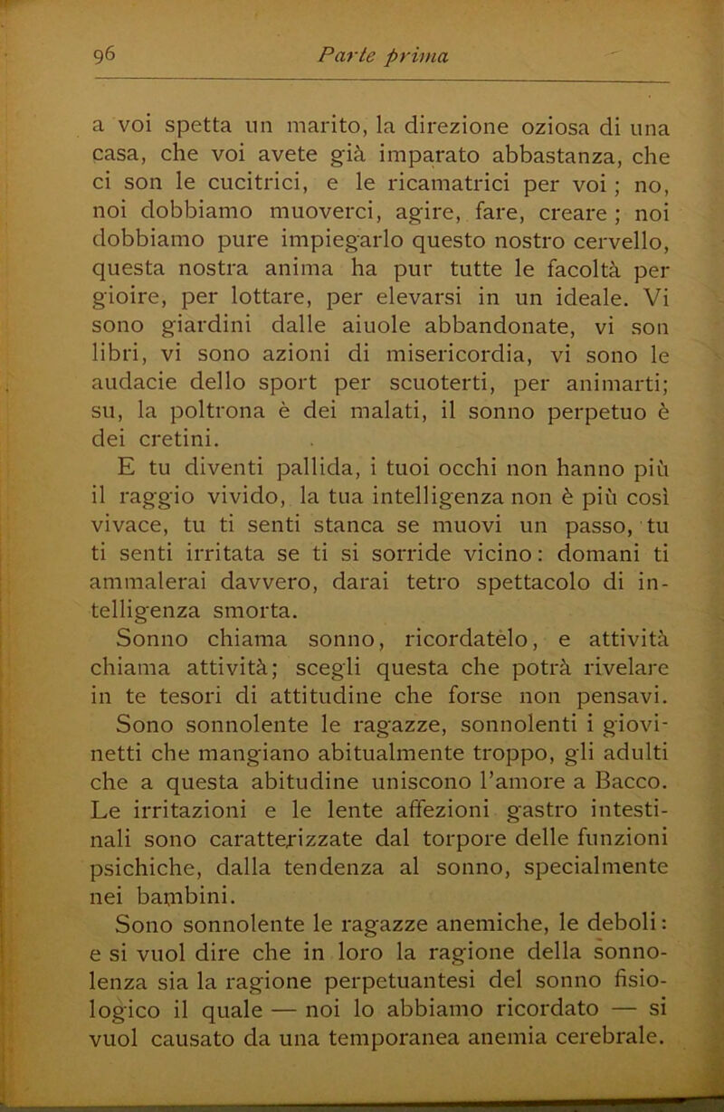 a voi spetta un marito, la direzione oziosa di una casa, che voi avete già imparato abbastanza, che ci son le cucitrici, e le ricamatrici per voi ; no, noi dobbiamo muoverci, agire, fare, creare; noi dobbiamo pure impiegarlo questo nostro cervello, questa nostra anima ha pur tutte le facoltà per gioire, per lottare, per elevarsi in un ideale. Vi sono giardini dalle aiuole abbandonate, vi son libri, vi sono azioni di misericordia, vi sono le audacie dello sport per scuoterti, per animarti; su, la poltrona è dei malati, il sonno perpetuo è dei cretini. E tu diventi pallida, i tuoi occhi non hanno più il raggio vivido, la tua intelligenza non è più così vivace, tu ti senti stanca se muovi un passo, tu ti senti irritata se ti si sorride vicino : domani ti ammalerai davvero, darai tetro spettacolo di in- tellig'enza smorta. Sonno chiama sonno, ricordatelo, e attività chiama attività; scegli questa che potrà rivelare in te tesori di attitudine che forse non pensavi. Sono sonnolente le ragazze, sonnolenti i giovi- netti che mangiano abitualmente troppo, gli adulti che a questa abitudine uniscono l’amore a Bacco. Le irritazioni e le lente affezioni gastro intesti- nali sono caratterizzate dal torpore delle funzioni psichiche, dalla tendenza al sonno, specialmente nei bambini. Sono sonnolente le ragazze anemiche, le deboli : e si vuol dire che in loro la ragione della sonno- lenza sia la ragione perpetuantesi del sonno fisio- logico il quale — noi lo abbiamo ricordato — si vuol causato da una temporanea anemia cerebrale.