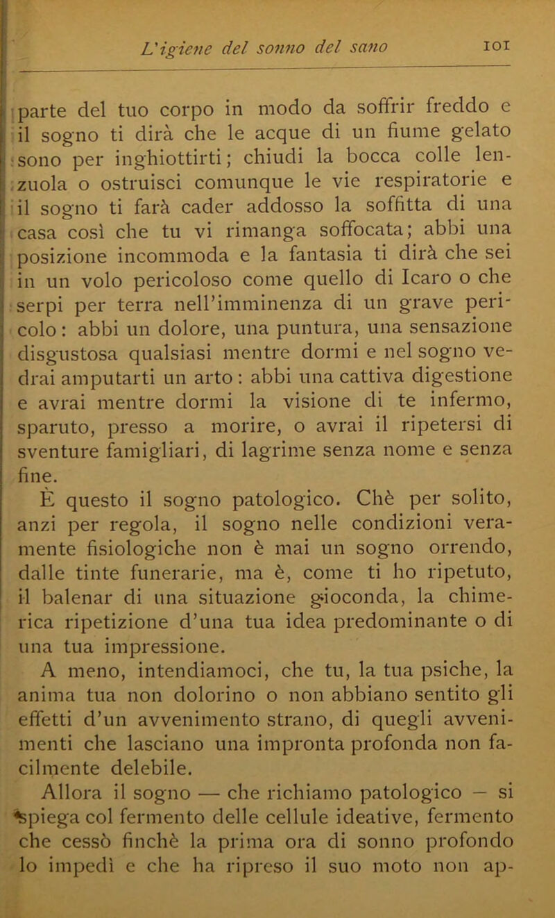 ! parte del tuo corpo in modo da soffrir freddo e • il sogno ti dirà che le acque di un fiume gelato jsono per inghiottirti; chiudi la bocca colle len- ,zuola o ostruisci comunque le vie respiratorie e iil sogno ti farà cader addosso la soffitta di una casa così che tu vi rimanga soffocata; abbi una ■ posizione incommoda e la fantasia ti dirà che sei in un volo pericoloso come quello di Icaro o che serpi per terra neirimminenza di un grave peri- ■ colo : abbi un dolore, una puntura, una sensazione disgustosa qualsiasi mentre dormi e nel sogno ve- drai amputarti un arto ; abbi una cattiva digestione e avrai mentre dormi la visione di te infermo, sparuto, presso a morire, o avrai il ripetersi di sventure famigliari, di lagrime senza nome e senza fine. È questo il sogno patologico. Chè per solito, anzi per regola, il sogno nelle condizioni vera- mente fisiologiche non è mai un sogno orrendo, dalle tinte funerarie, ma è, come ti ho ripetuto, il balenar di una situazione gioconda, la chime- rica ripetizione d’una tua idea predominante o di una tua impressione. A meno, intendiamoci, che tu, la tua psiche, la anima tua non dolorino o non abbiano sentito gli effetti d’un avvenimento strano, di quegli avveni- menti che lasciano una impronta profonda non fa- cilmente delebile. Allora il sogno — che richiamo patologico — si Spiega col fermento delle cellule ideative, fermento che cessò finché la prima ora di sonno profondo lo impedì e che ha ripreso il suo moto non ap-
