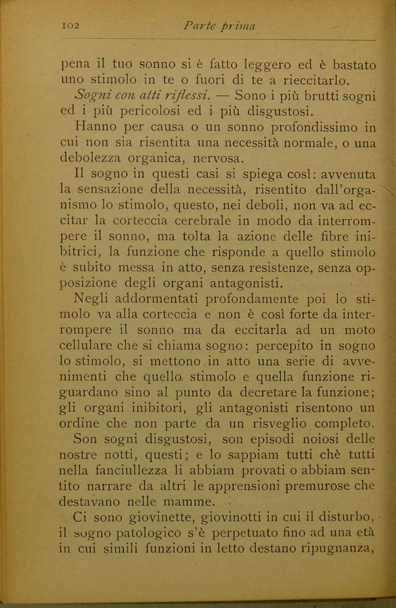 pena il tuo sonno si è fatto leggero ed è bastato uno stimolo in te o fuori di te a rieccitarlo. Sogni con atti riflessi. — Sono i più brutti sogni ed i più pericolosi ed i più disgustosi. Hanno per causa o un sonno profondissimo in cui non sia risentita una necessità normale, o una debolezza organica, nervosa. Il sogno in questi casi si spiega così: avvenuta la sensazione della necessità, risentito dall’orga- nismo lo stimolo, questo, nei deboli, non va ad ec- citar la corteccia cerebrale in modo da interrom- pere il sonno, ma tolta la azione delle fibre ini- bitrici, la funzione che risponde a quello stimolo è subito messa in atto, senza resistenze, senza op- posizione degli organi antagonisti. Negli addormentati profondamente poi lo sti- molo va alla corteccia e non è così forte da inter- rompere il sonno ma da eccitarla ad un moto cellulare che si chiama sogno: percepito in sogno 10 stimolo, si mettono in atto una serie di avve- nimenti che quello, stimolo e quella funzione ri- guardano sino al punto da decretare la funzione; gli organi inibitori, gli antagonisti risentono un ordine che non parte da un risveglio completo. Son sogni disgustosi, son episodi noiosi delle nostre notti, questi; e lo sappiam tutti chè tutti nella fanciullezza li abbiam provati o abbiam sen- tito narrare da altri le apprensioni premurose che destavano nelle mamme. Ci sono giovinette, giovinetti in cui il disturbo, • 11 sogno patologico s’è perpetuato fino ad una età in cui simili funzioni in letto destano ripugnanza.