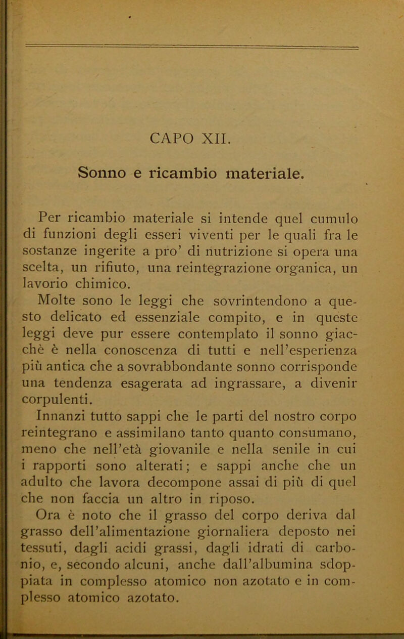 CAPO XII. Sonno e ricambio materiale. Per ricambio materiale si intende quel cumulo di funzioni degli esseri viventi per le quali fra le sostanze ingerite a prò’ di nutrizione si opera una scelta, un rifiuto, una reintegrazione organica, un lavorio chimico. Molte sono le leggi che sovrintendono a que- sto delicato ed essenziale compito, e in queste leggi deve pur essere contemplato il sonno giac- ché è nella conoscenza di tutti e nell’esperienza più antica che a sovrabbondante sonno corrisponde una tendenza esagerata ad ingrassare, a divenir corpulenti. Innanzi tutto sappi che le parti del nostro corpo reintegrano e assimilano tanto quanto consumano, meno che nell’età giovanile e nella senile in cui i rapporti sono alterati ; e sappi anche che un adulto che lavora decompone assai di più di quel che non faccia un altro in riposo. Ora è noto che il grasso del corpo deriva dal grasso dell’alimentazione giornaliera deposto nei tessuti, dagli acidi grassi, dagli idrati di carbo- nio, e, secondo alcuni, anche dall’albumina sdop- piata in complesso atomico non azotato e in com- plesso atomico azotato.