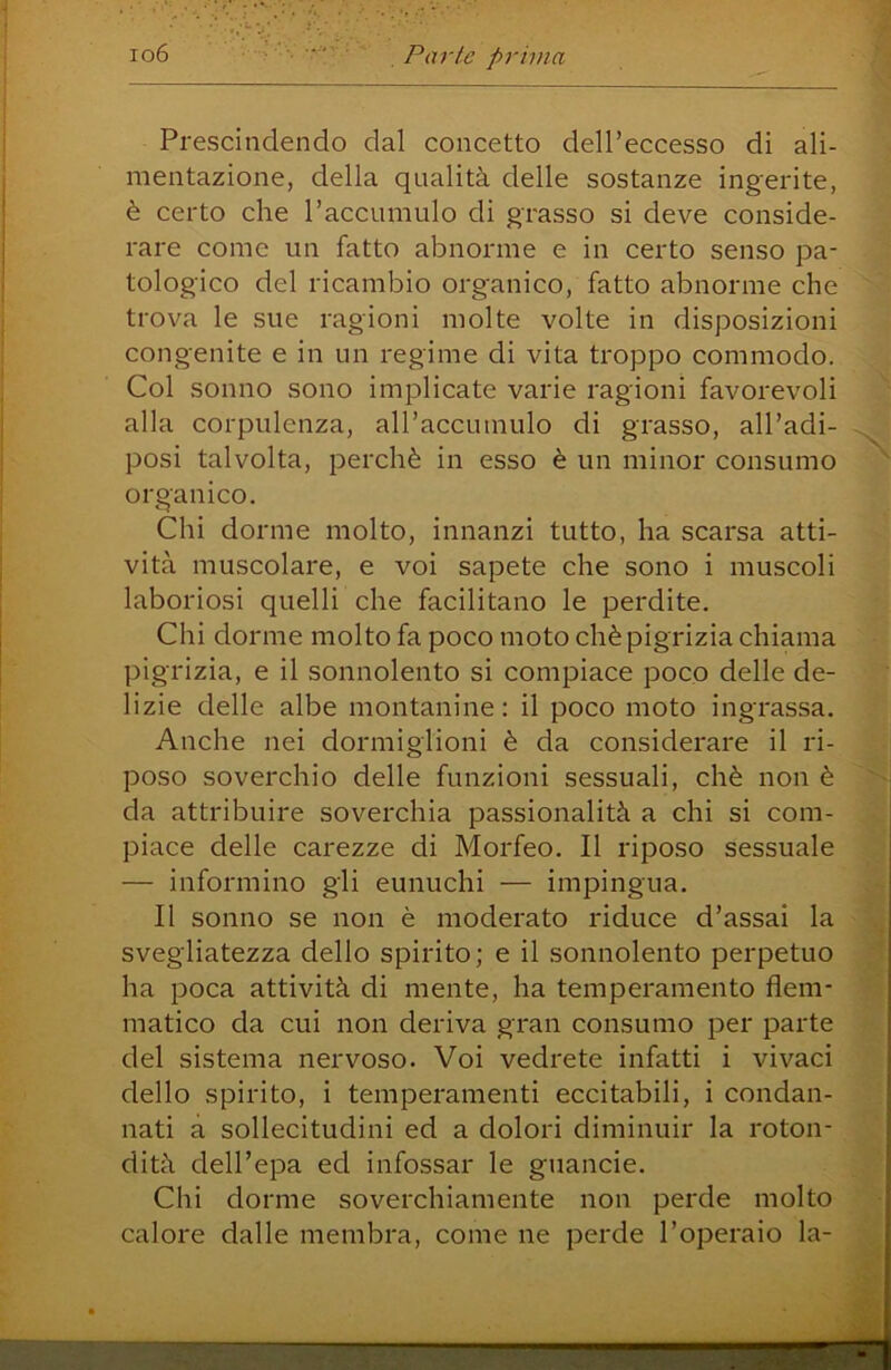 Prescindendo dal concetto dell’eccesso di ali- mentazione, della qualità delle sostanze ingerite, è certo che Paccumulo di grasso si deve conside- rare come un fatto abnorme e in certo senso pa- tologico del ricambio organico, fatto abnorme che trova le sue ragioni molte volte in disposizioni congenite e in un regime di vita troppo commodo. Col sonno sono implicate varie ragioni favorevoli alla corpulenza, all’accumulo di grasso, all’adi- posi talvolta, perchè in esso è un minor consumo organico. Chi dorme molto, innanzi tutto, ha scarsa atti- vità muscolare, e voi sapete che sono i muscoli laboriosi quelli che facilitano le perdite. Chi dorme molto fa poco moto chè pigrizia chiama pigrizia, e il sonnolento si compiace poco delle de- lizie delle albe montanine : il poco moto ingrassa. Anche nei dormiglioni è da considerare il ri- poso soverchio delle funzioni sessuali, chè non è da attribuire soverchia passionalità a chi si com- piace delle carezze di Morfeo. Il riposo sessuale — informino gli eunuchi — impingua. Il sonno se non è moderato riduce d’assai la svegliatezza dello spirito ; e il sonnolento perpetuo ha poca attività di mente, ha temperamento flem- matico da cui non deriva gran consumo per parte del sistema nervoso. Voi vedrete infatti i vivaci dello spirito, i temperamenti eccitabili, i condan- nati a sollecitudini ed a dolori diminuir la roton- dità dell’epa ed infossar le guancie. Chi dorme soverchiamente non perde molto calore dalle membra, come ne perde l’operaio la-