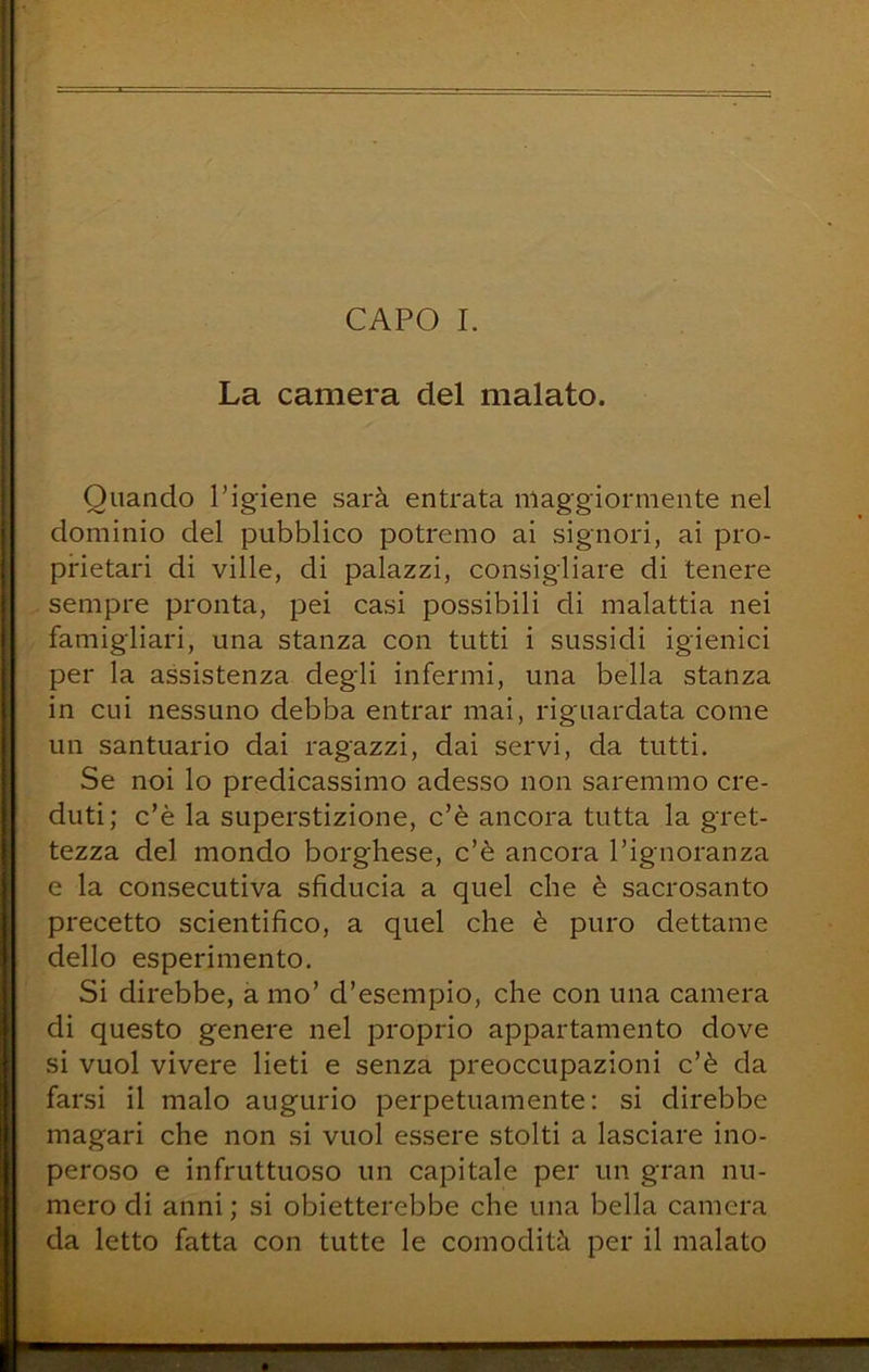 La camera del malato. Quando l’igiene sarà entrata maggiormente nel dominio del pubblico potremo ai signori, ai pro- prietari di ville, di palazzi, consigliare di tenere sempre pronta, pei casi possibili di malattia nei famigliai^, una stanza con tutti i sussidi igienici per la assistenza degli infermi, una bella stanza in cui nessuno debba entrar mai, riguardata come un santuario dai ragazzi, dai servi, da tutti. Se noi lo predicassimo adesso non saremmo cre- duti; c’è la superstizione, c’è ancora tutta la gret- tezza del mondo borghese, c’è ancora l’ignoranza e la consecutiva sfiducia a quel che è sacrosanto precetto scientìfico, a quel che è puro dettame dello esperimento. Si direbbe, a mo’ d’esempio, che con una camera di questo genere nel proprio appartamento dove si vuol vivere lieti e senza preoccupazioni c’è da farsi il malo augurio perpetuamente: si direbbe magari che non si vuol essere stolti a lasciare ino- peroso e infruttuoso un capitale per un gran nu- mero di anni ; si obietterebbe che una bella camera da letto fatta con tutte le comodità per il malato
