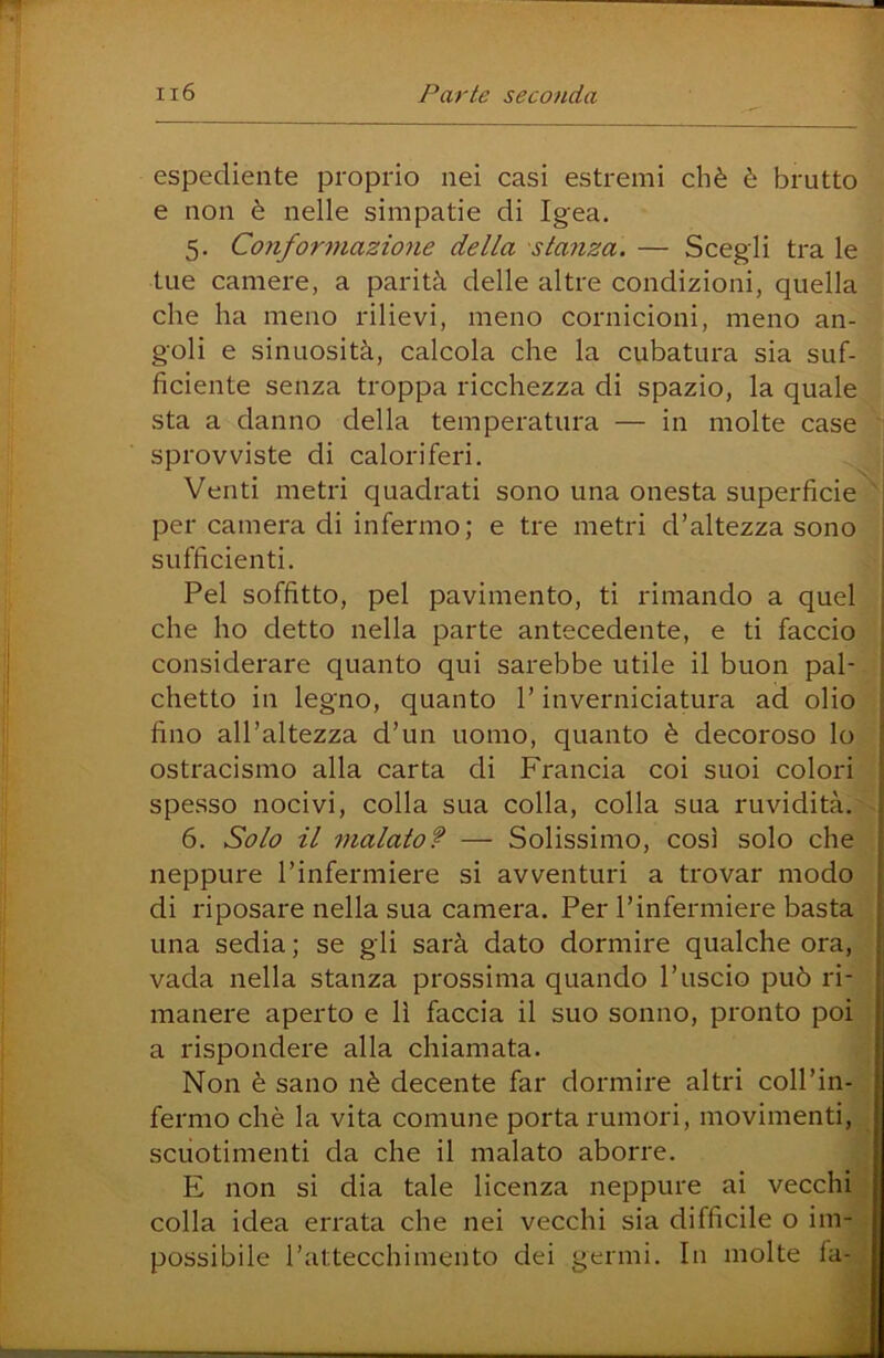 espediente proprio nei casi estremi cbè è brutto e non è nelle simpatie di Igea. 5. Conformazione della stanza. — Scegli tra le tue camere, a parità delle altre condizioni, quella che ha meno rilievi, meno cornicioni, meno an- goli e sinuosità, calcola che la cubatura sia suf- ficiente senza troppa ricchezza di spazio, la quale sta a danno della temperatura — in molte case ' sprovviste di caloriferi. Venti metri quadrati sono una onesta superficie ^ ; per camera di infermo; e tre metri d’altezza sono j sufficienti. Pel soffitto, pel pavimento, ti rimando a quel ; che ho detto nella parte antecedente, e ti faccio * considerare quanto qui sarebbe utile il buon pai-. | chetto in legno, quanto l’inverniciatura ad olio ( fino all’altezza d’un uomo, quanto è decoroso lo | ostracismo alla carta di Francia coi suoi colori ? spesso nocivi, colla sua colla, colla sua ruvidità.'s. 6. Solo il rnalato? — Solissimo, così solo che i neppure l’infermiere si avventuri a trovar modo di riposare nella sua camera. Per l’infermiere basta una sedia; se gli sarà dato dormire qualche ora,v; vada nella stanza prossima quando l’uscio può ri-? manere aperto e lì faccia il suo sonno, pronto poi| a rispondere alla chiamata. ^ Non è sano nè decente far dormire altri coll’in- fermo chè la vita comune porta rumori, movimenti, scuotimenti da che il malato aborre. E non si dia tale licenza neppure ai vecchi colla idea errata che nei vecchi sia difficile o im- possibile l’attecchimento dei germi. In molte fa-