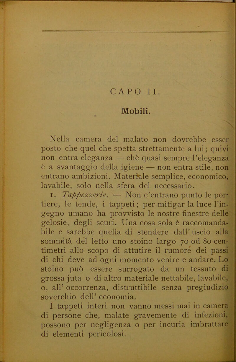 Mobili. Nella camera del malato non dovrebbe esser posto che quel che spetta strettamente a lui; quivi non entra eleganza — chè quasi sempre l’eleganza è a svantaggio della igiene — non entra stile, non entrano ambizioni. Matermle semplice, economico, lavabile, solo nella sfera del necessario. I. Tappezzerie. — Non c’entrano punto le por- tiere, le tende, i tappeti ; per mitigar la luce l’in- gegno umano ha provvisto le nostre finestre delle gelosie, degli scuri. Una cosa sola è raccomanda- bile e sarebbe quella di stendere dall’ uscio alla sommità del letto uno stoino largo 70 od 80 cen- timetri allo scopo di attutire il rumore dei passi di chi deve ad ogni momento venire e andare. Lo stoino può essere surrogato da un tessuto di grossa juta o di altro materiale nettabile, lavabile, o, all’ occorrenza, distruttibile senza pregiudizio soverchio dell’ economia, I tappeti interi non vanno messi mai in camera di persone che, malate gravemente di infezioni, possono per negligenza o per incuria imbrattare di elementi pericolosi. -V;- . i