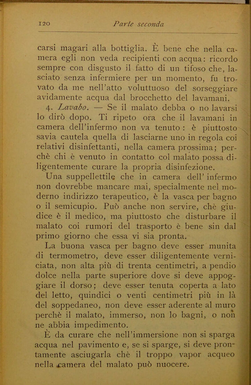 carsi mag-ari alla bottiglia. È bene che nella ca- mera egli non veda recipienti con acqua: ricordo sempre con disgusto il fatto di un tifoso che, la- sciato senza infermiere per un momento, fu tro- vato da me nell’atto voluttuoso del sorseggiare avidamente acqua dal brocchetto del lavamani. 4. Lavabo. — Se il malato debba o no lavarsi lo dirò dopo. Ti ripeto ora che il lavamani in camera deH’infermo non va tenuto : è piuttosto savia cautela quella di lasciarne uno in regola coi relativi disinfettanti, nella camera prossima; per- chè chi è venuto in contatto col malato possa di- ligentemente curare la propria disinfezione. Una suppellettile che in camera dell’ infermo non dovrebbe mancare mai, specialmente nel mo- derno indirizzo terapeutico, è la vasca per bagno o il semicupio. Può anche non servire, chè giu- dice è il medico, ma piuttosto che disturbare il malato coi rumori del trasporto è bene sin dal primo giorno che essa vi sia pronta. La buona vasca per bagno deve esser munita di termometro, deve esser diligentemente verni- ciata, non alta più di trenta centimetri, a pendio dolce nella parte superiore dove si deve appog- giare il dorso; deve esser tenuta coperta a lato del letto, quindici o venti centimetri più in là del soppedaneo, non deve esser aderente al muro perchè il malato, immerso, non lo bagni, o non nè abbia impedimento. È da curare che nell’immersione non si sparga acqua nel pavimento e, se si sparge, si deve pron- tamente asciugarla chè il troppo vapor acqueo nella camera del malato può nuocere.