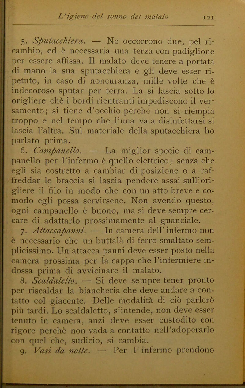 5. Sputacchiera. — Ne occorrono due, pel ri- cambio, ed è necessaria una terza con padiglione per essere affissa. Il malato deve tenere a portata di mano la sua sputacchiera e gli deve esser ri- petuto, in caso di noncuranza, mille volte che è indecoroso sputar per terra. La si lascia sotto lo origliere chè i bordi rientranti impediscono il ver- samento; si tiene d’occhio perchè non si riempia troppo e nel tempo che l’una va a disinfettarsi si lascia l’altra. Sul materiale della sputacchiera ho parlato prima. 6. Caiìipanello. — La miglior specie di cam- panello per l’infermo è quello elettrico; senza che egli sia costretto a cambiar di posizione o a raf- freddar le braccia si lascia pendere assai sull’ori- gliere il filo in modo che con un atto breve e co- modo egli possa servirsene. Non avendo questo, ogni campanello è buono, ma si deve sempre cer- care di adattarlo prossimamente al guanciale. 7. Attaccapanni. — In camera dell’infermo non è necessario che un buttalà di ferro smaltato sem- plicissimo. Un attacca panni deve esser posto nella camera prossima per la cappa che l’infermiere in- dossa prima di avvicinare il malato. 8. Scaldaletto. — Si deve sempre tener pronto per riscaldar la biancheria che deve andare a con- tatto col giacente. Delle modalità di ciò parlerò più tardi. Lo scaldaletto, s’intende, non deve esser tenuto in camera, anzi deve esser custodito con rigore perchè non vada a contatto ncll’adoperarlo con quel che, sudicio, si cambia. 9. Vasi da notte. — Per 1’ infermo prendono