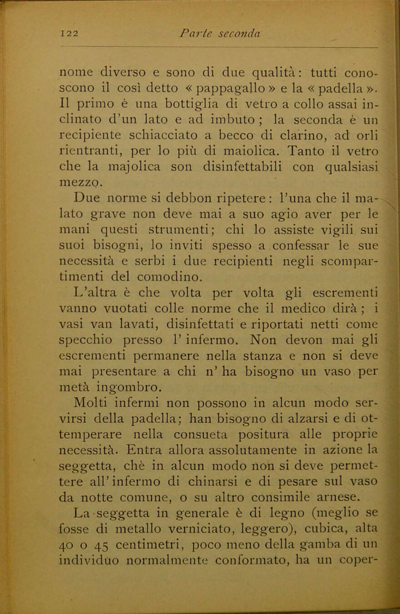 nome diverso e sono di due qualità : tutti cono- scono il così detto « pappagallo » e la « padella ». Il primo è una bottiglia di vetro a collo assai in- clinato d’un lato e ad imbuto ; la seconda è un recipiente schiacciato a becco di clarino, ad orli rientranti, per lo più di maiolica. Tanto il vetro che la majolica son disinfettabili con qualsiasi mezzo. Due norme si debbon ripetere : Tuna che il ma- lato grave non deve mai a suo agio aver per le mani questi strumenti; chi lo assiste vigili sui suoi bisogni, lo inviti spesso a confessar le sue necessità e serbi i due recipienti negli scompar- timenti del comodino. L’altra è che volta per volta gli escrementi vanno vuotati colle norme che il medico dirà ; i vasi van lavati, disinfettati e riportati netti come specchio presso 1’ infermo. Non devon mai gli escrementi permanere nella stanza e non si deve mai presentare a chi n’ ha bisogno un vaso per metà ingombro. Molti infermi non possono in alcun modo ser- virsi della padella; han bisogno di alzarsi e di ot- temperare nella consueta positura alle proprie necessità. Entra allora assolutamente in azione la seggetta, che in alcun modo non si deve permet- tere all’infermo di chinarsi e di pesare sul vaso da notte comune, o su altro consimile arnese. La seggetta in generale è di legno (meglio se fosse di metallo verniciato, leggero), cubica, alta 40 o 45 centimetri, poco meno della gamba di un individuo normalmente conformato, ha un coper-