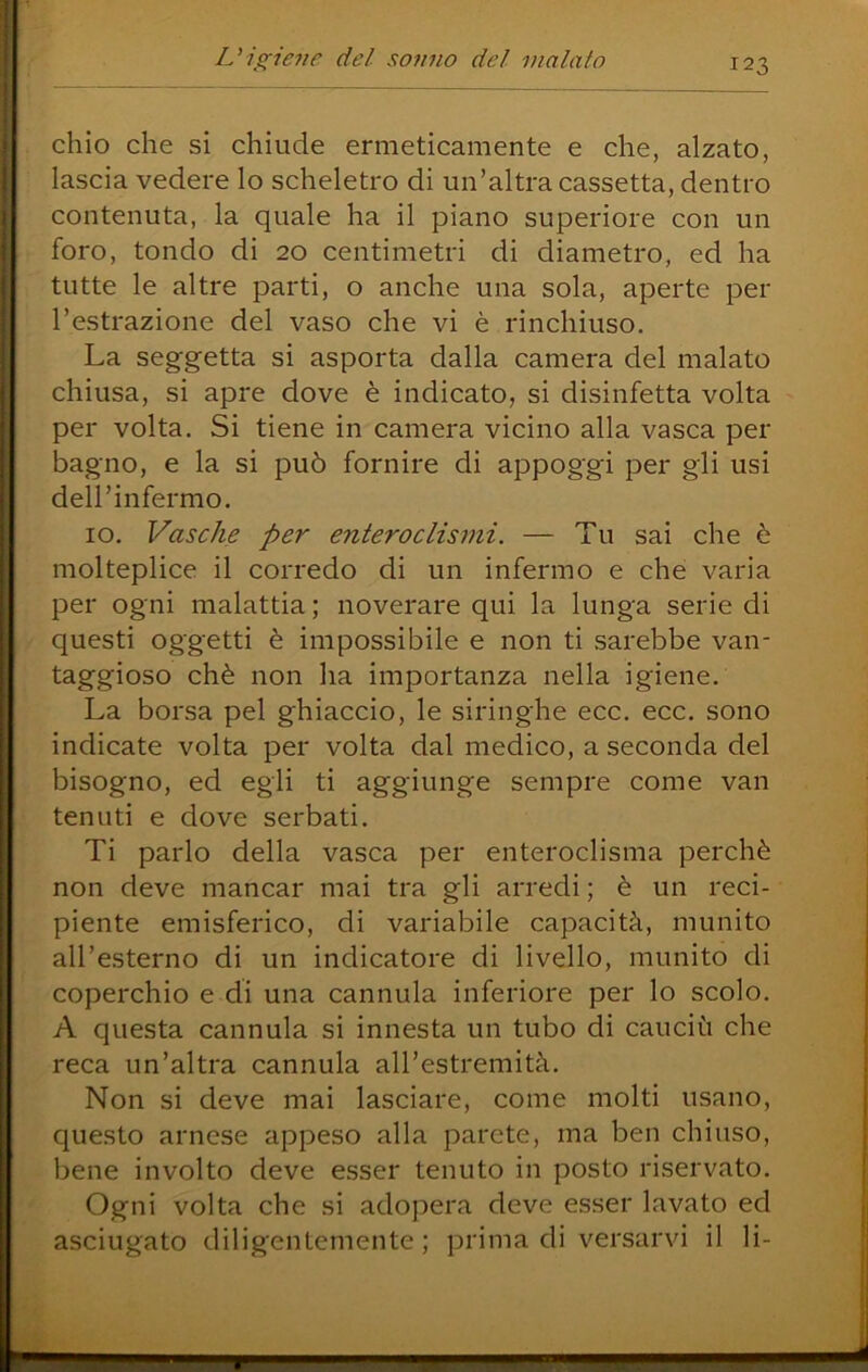 chio che si chiude ermeticamente e che, alzato, lascia vedere lo scheletro di un’altra cassetta, dentro contenuta, la quale ha il piano superiore con un foro, tondo di 20 centimetri di diametro, ed ha tutte le altre parti, o anche una sola, aperte per l’estrazione del vaso che vi è rinchiuso. La seggetta si asporta dalla camera del malato chiusa, si apre dove è indicato, si disinfetta volta per volta. Si tiene in camera vicino alla vasca per bagno, e la si può fornire di appoggi per gli usi deH’infermo. IO. Vasche per enteroclismi. — Tu sai che è molteplice il corredo di un infermo e che varia per ogni malattia ; noverare qui la lunga serie di questi oggetti è impossibile e non ti sarebbe van- taggioso chè non ha importanza nella igiene. La borsa pel ghiaccio, le siringhe ecc. ecc. sono indicate volta per volta dal medico, a seconda del bisogno, ed egli ti aggiunge sempre come van tenuti e dove serbati. Ti parlo della vasca per enteroclisma perchè non deve mancar mai tra gli arredi ; è un reci- piente emisferico, di variabile capacità, munito all’esterno di un indicatore di livello, munito di coperchio e di una cannula inferiore per lo scolo. A questa cannula si innesta un tubo di cauciù che reca un’altra cannula all’estremità. Non si deve mai lasciare, come molti usano, questo arnese appeso alla parete, ma ben chiuso, bene involto deve esser tenuto in posto riservato. Ogni volta che si adopera deve esser lavato ed asciugato diligentemente ; prima di versarvi il li-