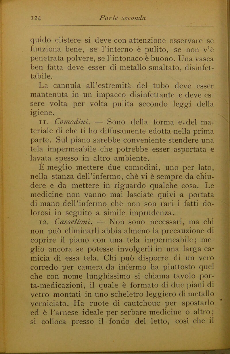 quido clistere si deve con attenzione osservare se funziona bene, se Tinterno è pulito, se non v’è penetrata polvere, se rintonaco è buono. Una vasca ben fatta deve esser di metallo smaltato, disinfet- tabile. La cannula all’estremità del tubo deve esser mantenuta in un impacco disinfettante e deve es- sere volta per volta pulita secondo leggi della igiene. 11. Comodini. — Sono della forma e.del ma- teriale di che ti ho diffusamente edotta nella prima parte. Sul piano sarebbe conveniente stendere una tela impermeabile che potrebbe esser asportata e lavata spesso in altro ambiente. E meglio mettere due comodini, uno per lato, nella stanza deirinfermo, chè vi è sempre da chiu- dere e da mettere in riguardo qualche cosa. Le medicine non vanno mai lasciate quivi a portata di mano deH’infermo chè non son rari i fatti do- lorosi in seguito a simile imprudenza, 12. Cassettoni. — Non sono necessari, ma chi non può eliminarli abbia almeno la precauzione di coprire il piano con una tela impermeabile ; me- glio ancora se potesse involgerli in una larga ca- micia di essa tela. Chi può disporre di un vero corredo per camera da infermo ha piuttosto quel che con nome lunghissimo si chiama tavolo por- ta-medicazioni, il quale è formato di due piani di vetro montati in uno scheletro leggiero di metallo verniciato. Ha ruote di cautchouc per spostarlo ed è l’arnese ideale per serbare medicine o altro; si colloca presso il fondo del letto, cosi che il
