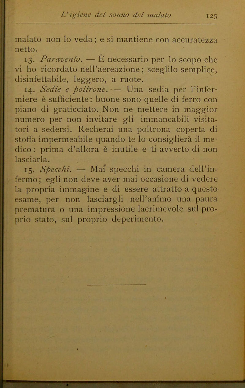 malato non lo veda; e si mantiene con accuratezza netto. 13. Paravento. — E necessario per lo scopo che vi ho ricordato nell’aereazione ; sceglilo semplice, disinfettabile, leggero, a ruote. 14. Sedie e poltrone. ■ — Una sedia per Tinfer- miere è sufficiente: buone sono quelle di ferro con piano di graticciato. Non ne mettere in maggior numero per non invitare gli immancabili visita- tori a sedersi. Recherai una poltrona coperta di stoffa impermeabile quando te lo consiglierà il me- dico : prima d’allora è inutile e ti avverto di non lasciarla. 15. specchi. — Mai specchi in camera dell’in- fermo; egli non deve aver mai occasione di vedere la propria immagine e di essere attratto a questo esame, per non lasciargli nell’animo una paura prematura o una impressione lacrimevole sul pro- prio stato, sul proprio deperimento.