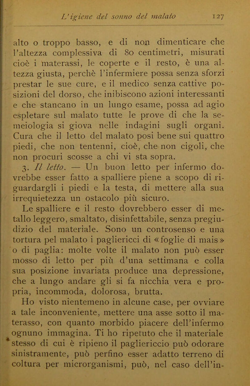 alto o troppo basso, e di non dimenticare che l’altezza complessiva di 80 centimetri, misurati cioè i materassi, le coperte e il resto, è una al- tezza giusta, perchè rinfermiere possa senza sforzi prestar le sue cure, e il medico senza cattive po- sizioni del dorso, che inibiscono azioni interessanti e che stancano in un lungo esame, possa ad agio espletare sul malato tutte le prove di che la se- meiologia si giova nelle indagini sugli organi. Cura che il letto del malato posi bene sui quattro piedi, che non tentenni, cioè, che non cigoli, che non procuri scosse a chi vi sta sopra. 3. Il letto. — Un buon letto per infermo do- vrebbe esser fatto a spalliere piene a scopo di ri- guardargli i piedi e la testa, di mettere alla sua irrequietezza un ostacolo più sicuro. Le spalliere e il resto dovrebbero esser di me- tallo leggero, smaltato, disinfettabile, senza pregiu- dizio del materiale. Sono un controsenso e una tortura pel malato i pagliericci di « foglie di mais » o di paglia: molte volte il malato non può esser mosso di letto per più d’ima settimana e colla sua posizione invariata produce una depressione, che a lungo andare gli si fa nicchia vera e pro- pria, incommoda, dolorosa, brutta. Ho visto nientemeno in alcune case, per ovviare a tale inconveniente, mettere una asse sotto il ma- terasso, con quanto morbido piacere dell’infermo ognuno immagina. Ti ho ripetuto che il materiale stesso di cui è ripieno il pagliericcio può odorare sinistramente, può perfino esser adatto terreno di coltura per microrganismi, può, nel caso dell’in-