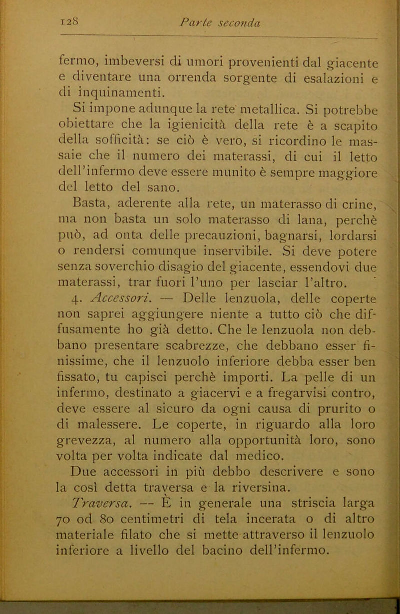 fermo, imbeversi di umori provenienti dal giacente e diventare una orrenda sorgente di esalazioni e di inquinamenti. Si impone adunque la rete' metallica. Si potrebbe obiettare che la igienicità della rete è a scapito della sofficità: se ciò è vero, si ricordino le mas- saie che il numero dei materassi, di cui il letto deH’infermo deve essere munito è sempre maggiore del letto del sano. Basta, aderente alla rete, un materasso di crine, ma non basta un solo materasso di lana, perchè può, ad onta delle precauzioni, bagnarsi, lordarsi o rendersi comunque inservibile. Si deve potere senza soverchio disagio del giacente, essendovi due materassi, trar fuori l’uno per lasciar l’altro. 4. Accessori. — Delle lenzuola, delle coperte non saprei aggiungere niente a tutto ciò che dif- fusamente ho già detto. Che le lenzuola non deb- bano presentare scabrezze, che debbano esser fi- nissime, che il lenzuolo inferiore debba esser ben fissato, tu capisci perchè importi. La pelle di un infermo, destinato a giacervi e a fregarvisi contro, deve essere al sicuro da ogni causa di prurito o di malessere. Le coperte, in riguardo alla loro grevezza, al numero alla opportunità loro, sono volta per volta indicate dal medico. Due accessori in più debbo descrivere e sono la così detta traversa e la riversina. Traversa. — E in generale una striscia larga 70 od 80 centimetri di tela incerata o di altro materiale filato che si mette attraverso il lenzuolo inferiore a livello del bacino deH’infermo.
