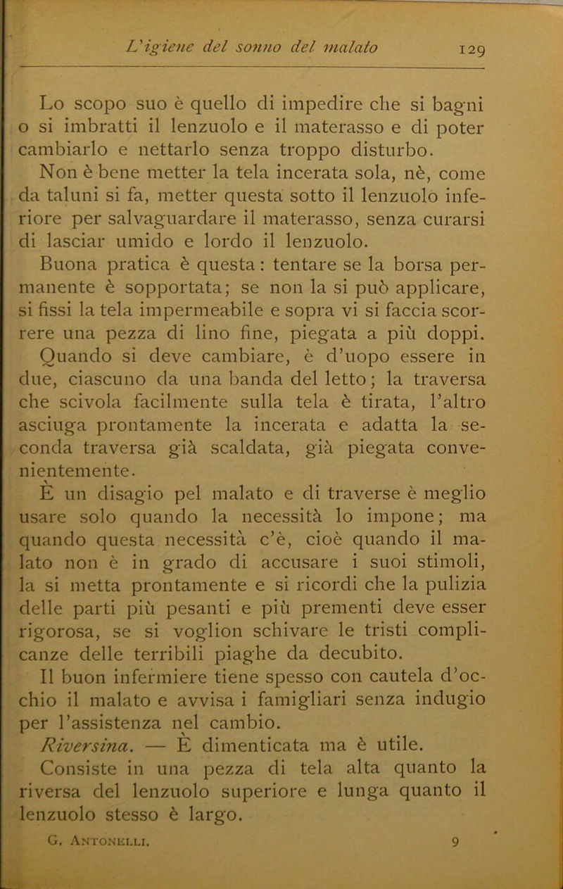 Lo scopo suo è quello di impedire che si bagni o si imbratti il lenzuolo e il materasso e di poter cambiarlo e nettarlo senza troppo disturbo. Non è bene metter la tela incerata sola, nè, come da taluni si fa, metter questa sotto il lenzuolo infe- riore per salvaguardare il materasso, senza curarsi di lasciar umido e lordo il lenzuolo. Buona pratica è questa : tentare se la borsa per- manente è sopportata; se non la si può applicare, si fìssi la tela impermeabile e sopra vi si faccia scor- rere una pezza di lino fine, piegata a più doppi. Quando si deve cambiare, è d’uopo essere in due, ciascuno da una banda del letto ; la traversa che scivola facilmente sulla tela è tirata, l’altro asciuga prontamente la incerata e adatta la se- conda traversa già scaldata, già piegata conve- nientemente. E un disagio pel malato e di traverse è meglio usare solo quando la necessità lo impone; ma quando questa necessità c’è, cioè quando il ma- lato non è in grado di accusare i suoi stimoli, la si metta prontamente e si ricordi che la pulizia delle parti più pesanti e più prementi deve esser rigorosa, se si voglion schivare le tristi compli- canze delle terribili piaghe da decubito. Il buon infermiere tiene spesso con cautela d’oc- chio il malato e avvi.sa i famigliari senza indugio per l’assistenza nel cambio. Riversina. — È dimenticata ma è utile. Consiste in una pezza di tela alta quanto la riversa del lenzuolo superiore e lunga quanto il lenzuolo stesso è largo. G. Anto.niìi.li. 9