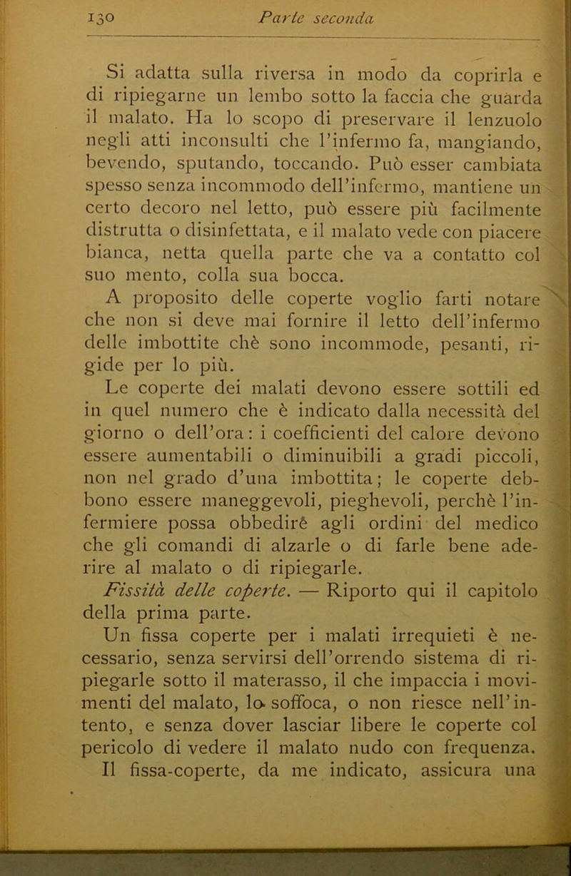 Si adatta sulla riversa in modo da coprirla e di ripiegarne un lembo sotto la faccia che guarda il malato. Ha lo scopo di preservare il lenzuolo negli atti inconsulti che rinfermo fa, mangiando, bevendo, sputando, toccando. Può esser cambiata spesso senza incommodo dell’infermo, mantiene un certo decoro nel letto, può essere più facilmente distrutta o disinfettata, e il malato vede con piacere bianca, netta quella parte che va a contatto col suo mento, colla sua bocca. A proposito delle coperte voglio farti notare che non si deve mai fornire il letto dell’infermo delle imbottite chè sono incommode, pesanti, ri- gide per lo più. Le coperte dei malati devono essere sottili ed in quel numero che è indicato dalla necessità del giorno o dell’ora: i coefficienti del calore devono essere aumentabili o diminuibili a gradi piccoli, non nel grado d’una imbottita; le coperte deb- bono essere maneggevoli, pieghevoli, perchè l’in- fermiere possa obbedirò agli ordini del medico che gli comandi di alzarle o di farle bene ade- rire al malato o di ripiegarle. Fissità delle coperte. — Riporto qui il capitolo della prima parte. Un fissa coperte per i malati irrequieti è ne- cessario, senza servirsi dell’orrendo sistema di ri- piegarle sotto il materasso, il che impaccia i movi- menti del malato, lo. soffoca, o non riesce nell’in- tento, e senza dover lasciar libere le coperte col pericolo di vedere il malato nudo con frequenza. Il fissa-coiDerte, da me indicato, assicura una 4 1