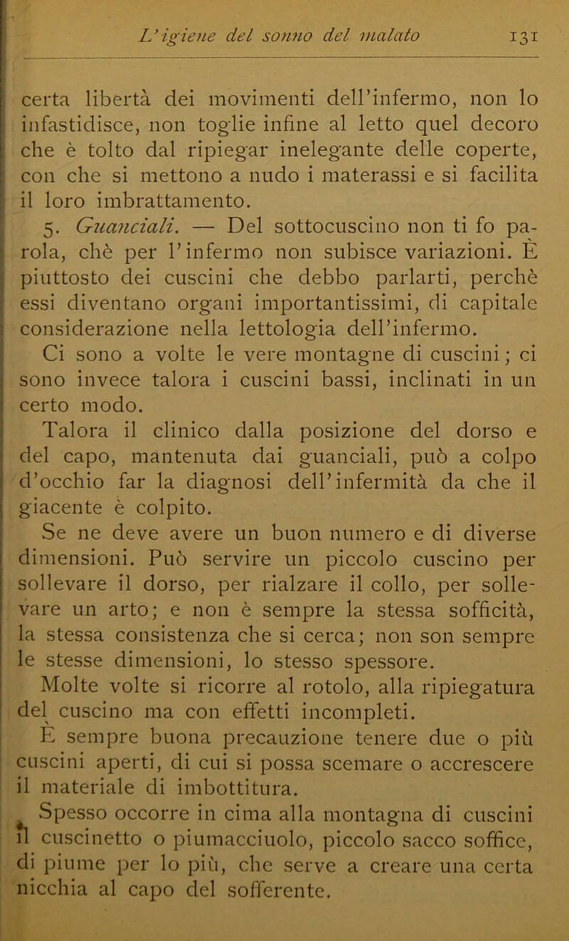 I L’igiene del sonno del malato 131 ‘ certa libertà dei movimenti dell’infermo, non lo ; infastidisce, non toglie infine al letto quel decoro ; che è tolto dal ripiegar inelegante delle coperte, ! con che si mettono a nudo i materassi e si facilita ' il loro imbrattamento. ' 5. Guanciali. — Del sottocuscino non ti fo pa- j rola, chè per l’infermo non subisce variazioni. È j piuttosto dei cuscini che debbo parlarti, perchè : essi diventano organi importantissimi, di capitale j considerazione nella lettologia deH’infermo. i Ci sono a volte le vere montagne di cuscini ; ci sono invece talora i cuscini bassi, inclinati in un certo modo. Talora il clinico dalla posizione del dorso e del capo, mantenuta dai guanciali, può a colpo d’occhio far la diagnosi dell’infermità da che il giacente è colpito. Se ne deve avere un buon numero e di diverse dimensioni. Può servire un piccolo cuscino per sollevare il dorso, per rialzare il collo, per solle- vare un arto; e non è sempre la stessa sofficità, la stessa consistenza che si cerca; non son sempre le stesse dimensioni, lo stesso spessore. Molte volte si ricorre al rotolo, alla ripiegatura del cuscino ma con effetti incompleti. : E sempre buona precauzione tenere due o più cuscini aperti, di cui si possa scemare o accrescere il materiale di imbottitura. Spesso occorre in cima alla montagna di cuscini n cuscinetto o piumacciuolo, piccolo sacco soffice, di piume per lo più, che serve a creare una certa nicchia al capo del sofferente.