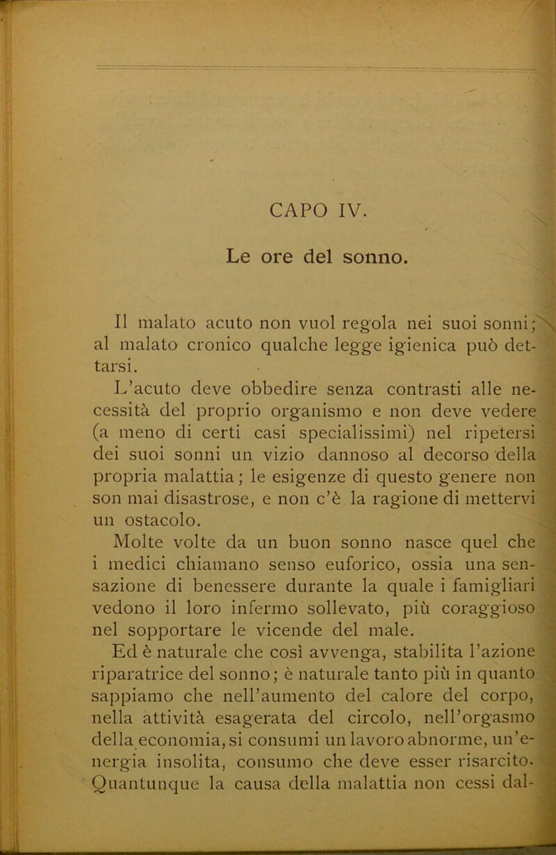 t Le ore del sonno. J l; I li i II malato acuto non vuol regola nei suoi sonni al malato cronico qualche legge igienica può det- tarsi. L’acuto deve obbedire senza contrasti alle ne- ■ cessità del proprio organismo e non deve vedere (a meno di certi casi specialissimi) nel ripetersi ‘ dei suoi sonni un vizio dannoso al decorso della ^ propria malattia ; le esigenze di questo genere non ^ son mai disastrose, e non c’è la ragione di mettervi un ostacolo. ? Molte volte da un buon sonno nasce quel che i medici chiamano senso euforico, ossia una sen- J sazione di benessere durante la quale i famigliari .• vedono il loro infermo sollevato, più coraggioso ‘ nel sopportare le vicende del male. i Ed è naturale che così avvenga, stabilita l’azione > riparatrice del sonno; è naturale tanto più in quanto * sappiamo che nell’aumento del calore del corpo, ; nella attività esagerata del circolo, nell’orgasmo i della economia, si consumi un lavoro abnorme, un’e- ; nergia insolita, consumo che deve esser risarcito. > Quantunque la causa della malattia non cessi dal- ■ J