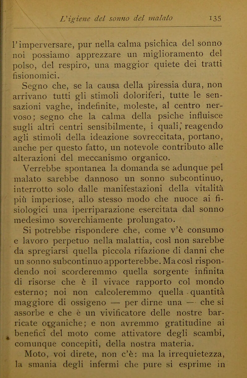 l’imperversare, pur nella calma psichica del sonno noi possiamo apprezzare un miglioramento del polso, del respiro, una maggior quiete dei tratti fisionomici. I Segno che, se la causa della piressia dura, non I arrivano tutti gli stimoli doloriferi, tutte le sen- sazioni vaghe, indefinite, moleste, al centro ner- voso ; segno che la calma della psiche influisce sugli altri centri sensibilmente, i quali, reagendo : agli stimoli della ideazione sovreccitata, portano, i anche per questo fatto, un notevole contributo alle alterazioni del meccanismo organico. Verrebbe spontanea la domanda se adunque pel malato sarebbe dannoso un sonno subcontinuo, interrotto .solo dalle manifestazioni della vitalità più imperiose, allo stesso modo che nuoce ai fi- siologici una iperriparazione esercitata dal sonno medesimo soverchiamente prolungato. Si potrebbe rispondere che, come v’è consumo e lavoro perpetuo nella malattia, così non sarebbe da spregiarsi quella piccola rifazione di danni che un sonno subcontinuo apporterebbe. Ma così rispon- dendo noi scorderemmo quella sorgente infinita di risorse che è il vivace rapporto col mondo esterno; noi non calcoleremmo quella • quantità maggiore di ossigeno — per dirne una — che si assorbe e che è un vivificatore delle nostre bar- ricate organiche; e non avremmo gratitudine ai ^ benefici del moto come attivatore degli scambi, comunque concepiti, della nostra materia. Moto, voi direte, non c’è: ma la irrequietezza, la smania degli infermi che pure si esprime in