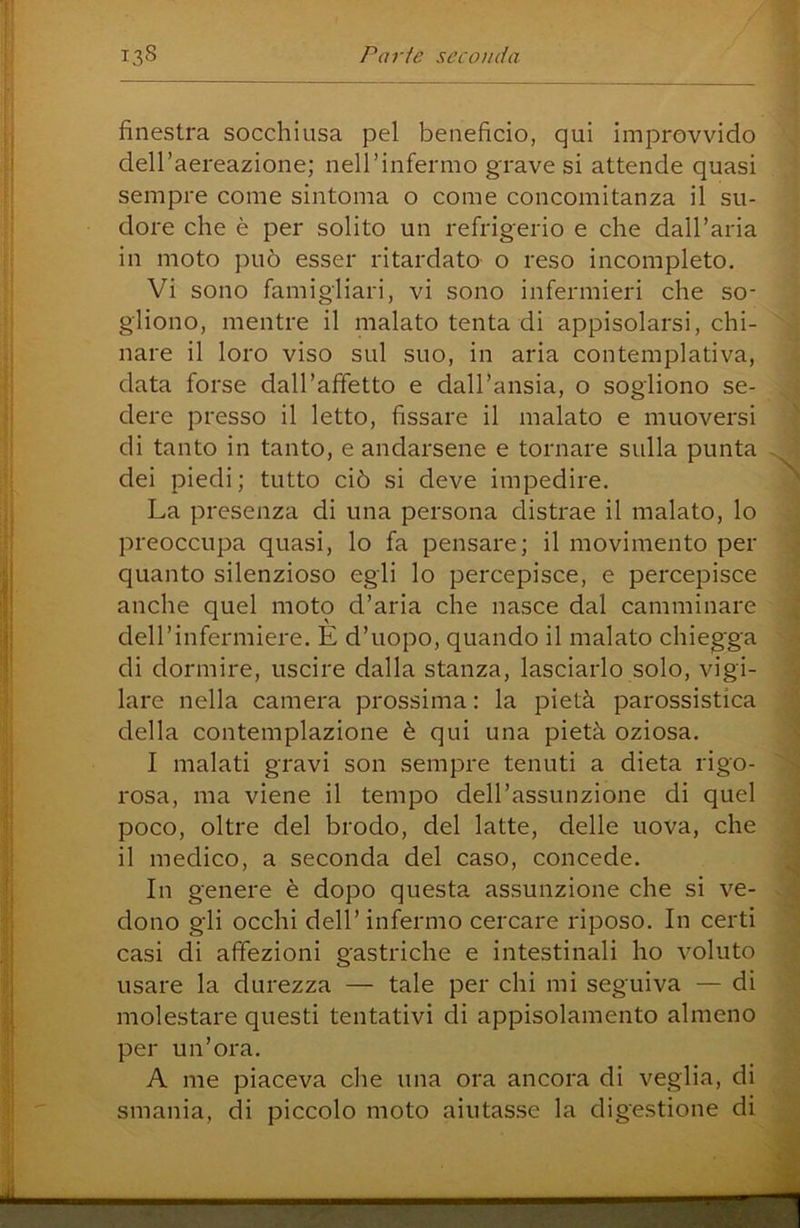 finestra socchiusa pel beneficio, qui improvvido dell’aereazione; nell’infermo grave si attende quasi sempre come sintonia o come concomitanza il su- dore che è per solito un refrigerio e che dall’aria in moto può esser ritardato o reso incompleto. Vi sono famigliari, vi sono infermieri che so- gliono, mentre il malato tenta di appisolarsi, chi- nare il loro viso sul suo, in aria contemplativa, data forse dall’afFetto e dall’ansia, o sogliono se- dere presso il letto, fissare il malato e muoversi di tanto in tanto, e andarsene e tornare sulla punta dei piedi; tutto ciò si deve impedire. La presenza di una persona distrae il malato, lo preoccupa quasi, lo fa pensare; il movimento per quanto silenzioso egli lo percepisce, e percepisce anche quel moto d’aria che nasce dal camminare deH’infermiere. E d’uopo, quando il malato chiegga di dormire, uscire dalla stanza, lasciarlo solo, vigi- lare nella camera prossima: la pietà parossistica della contemplazione è qui una pietà oziosa. I malati gravi son sempre tenuti a dieta rigo- rosa, ma viene il tempo deH’assunzione di quel poco, oltre del brodo, del latte, delle uova, che il medico, a seconda del caso, concede. In genere è dopo questa assunzione che si ve- dono gli occhi deir infermo cercare riposo. In certi casi di affezioni gastriche e intestinali ho voluto usare la durezza — tale per chi mi seguiva — di molestare questi tentativi di appisolamento almeno per un’ora. A me piaceva che una ora ancora di veglia, di smania, di piccolo moto aiutasse la digestione di