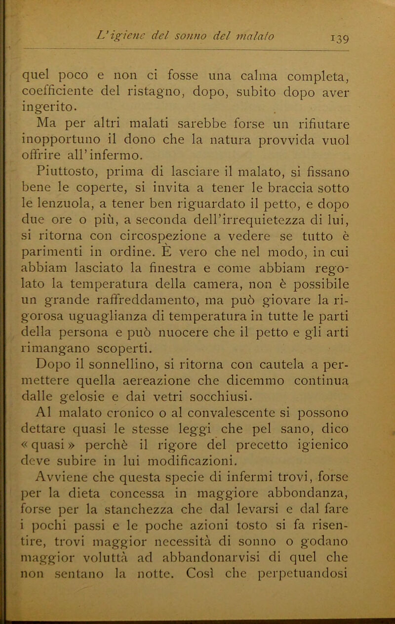 quel poco e non ci fosse una calma completa, coefficiente del ristagno, dopo, subito dopo aver ingerito. Ma per altri malati sarebbe forse un rifiutare inopportuno il dono che la natura provvida vuol offrire all’infermo. Piuttosto, prima di lasciare il malato, si fissano bene le coperte, si invita a tener le braccia sotto le lenzuola, a tener ben riguardato il petto, e dopo due ore o più, a seconda dell’irrequietezza di lui, si ritorna con circospezione a vedere se tutto è parimenti in ordine. È vero che nel modo, in cui abbiam lasciato la finestra e come abbiam rego- lato la temperatura della camera, non è possibile un grande raffreddamento, ma può giovare la ri- gorosa uguaglianza di temperatura in tutte le parti della persona e può nuocere che il petto e gli arti rimangano scoperti. Dopo il sonnellino, si ritorna con cautela a per- mettere quella aereazione che dicemmo continua dalle gelosie e dai vetri socchiusi. Al malato cronico o al convalescente si possono dettare quasi le stesse leggi che pel sano, dico « quasi » perchè il rigore del precetto igienico deve subire in lui modificazioni. Avviene che questa specie di infermi trovi, forse per la dieta concessa in maggiore abbondanza, forse per la stanchezza che dal levarsi e dal fare i pochi passi e le poche azioni tosto si fa risen- tire, trovi maggior necessità di sonno o godano maggior voluttà ad abbandonarvisi di quel che non sentano la notte. Così che perpetuandosi
