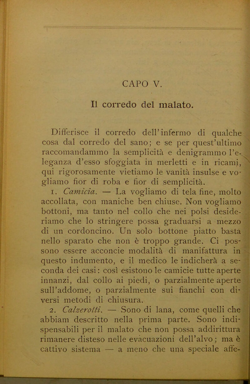 Il corredo del malato. Differisce il corredo dell’infermo di qualche cosa dal corredo del sano; e se per quest’ultimo raccomandammo la semplicità e denigrammo l’e- leganza d’esso sfoggiata in merletti e in ricami,^ qui rigorosamente vietiamo le vanità insulse e vo- gliamo fior di roba e fior di semplicità. 1. Ca77iicia. — La vogliamo di tela fine, molto accollata, con maniche ben chiuse. Non vogliamo bottoni, ma tanto nel collo che nei polsi deside- riamo che lo stringere possa graduarsi a mezzo ’ di un cordoncino. Un solo bottone piatto basta \ nello sparato che non è troppo grande. Ci pos- ] sono essere acconcie modalità di manifattura in 'X questo indumento, e il medico le indicherà a se- \ conda dei casi : così esistono le camicie tutte aperte ] innanzi, dal collo ai piedi, o parzialmente aperte, ] sull’addome, o parzialmente sui fianchi con di- 3 versi metodi di chiusura. 2. Calzerotti. — Sono di lana, come quelli che ’l abbiam descritto nella prima parte. Sono indi- ^ spensabili perii malato che non possa addirittura'! rimanere disteso nelle evacuazioni dell’alvo; ma è^3 cattivo sistema — a meno che una speciale affe-3