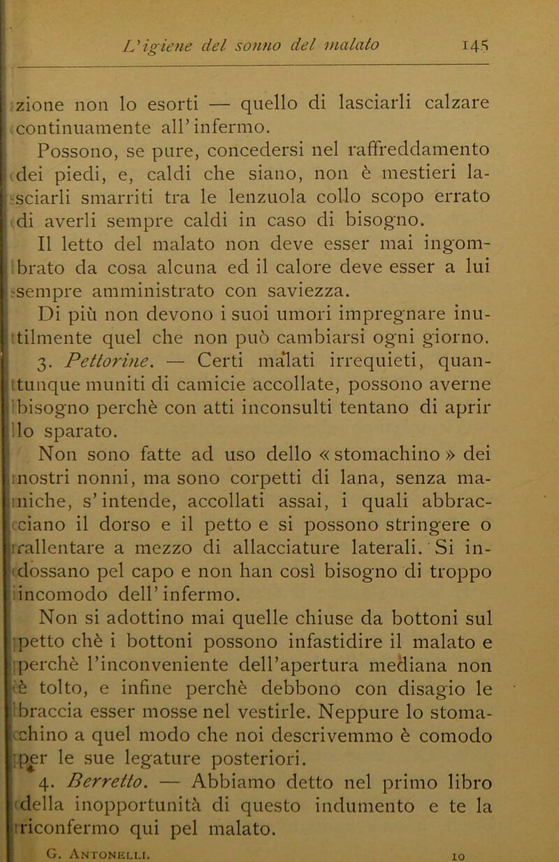 o zione non lo esorti — quello di lasciarli calzare Icontinuamente all’ infermo. Possono, se pure, concedersi nel raffreddamento idei piedi, e, caldi che siano, non è mestieri la- ^sciarli smarriti tra le lenzuola collo scopo errato di averli sempre caldi in caso di bisogno. Il letto del malato non deve esser mai ingom- tbrato da cosa alcuna ed il calore deve esser a lui .-sempre amministrato con saviezza. Di più non devono i suoi umori impregnare inu- itilmente quel che non può cambiarsi ogni giorno. 3. Pettorine. — Certi magati irrequieti, quan- itunque muniti di camicie accollate, possono averne 1 bisogno perchè con atti inconsulti tentano di aprir Ilo sparato. Non sono fatte ad uso dello « stomachino » dei mostri nonni, ma sono corpetti di lana, senza ma- iniche, s’intende, accollati assai, i quali abbrac- (.ciano il dorso e il petto e si possono stringere o irallentare a mezzo di allacciature laterali. Si in- (dossano pel capo e non han così bisogno di troppo iincomodo dell’ infermo. Non si adottino mai quelle chiuse da bottoni sul ipetto chè i bottoni possono infastidire il malato e iperchè l’inconveniente dell’apertura mediana non (è tolto, e infine perchè debbono con disagio le Ibraccia esser mosse nel vestirle. Neppure lo stoma- bino a quel modo che noi descrivemmo è comodo :p£r le sue legature posteriori. 4. Berretto. — Abbiamo detto nel primo libro 'della inopportunità di questo indumento e te la Iriconfermo qui pel malato. G. Antonelli. IO