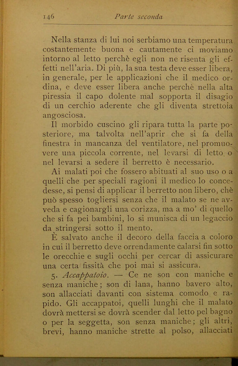 Nella stanza di luì noi serbiamo una temperatura costantemente buona e cautamente ci moviamo intorno al letto perchè egli non ne risenta gli ef- fetti nell’aria. Di più, la sua testa deve esser libera, in generale, per le applicazioni che il medico or- dina, e deve esser libera anche perchè nella alta piressia il capo dolente mal sopporta il disagio di un cerchio aderente che gli diventa strettoia angosciosa. Il morbido cuscino gli ripara tutta la parte po- steriore, ma talvolta nell’aprir che si fa della finestra in mancanza del ventilatore, nel promuo- vere una piccola corrente, nel levarsi di letto, o nel levarsi a sedere il berretto è necessario. Ai malati poi che fossero abituati al suo uso o a quelli che per speciali ragioni il medico lo conce- desse, si pensi di applicar il berretto non libero, chè può spesso togliersi senza che il malato se ne av- veda e cagionargli una corizza, ma a mo’ di quello che si fa pei bambini, lo si munisca di un legaccio da stringersi sotto il mento. È salvato anche il decoro della faccia a coloro : in cui il berretto deve orrendamente calarsi fin sotto le orecchie e sugli occhi per cercar di assicurare una certa fissità che poi mai si assicura. 5. Accappatoio. — Ce ne son con maniche e senza maniche ; son di lana, hanno bavero alto, son allacciati davanti con sistema comodo e ra- pido. Gli accappatoi, quelli lunghi che il malato dovrà mettersi se dovrà scender dal letto pel bagno o per la seggetta, son senza maniche; gli altri, , brevi, hanno maniche strette al polso, allacciati -]