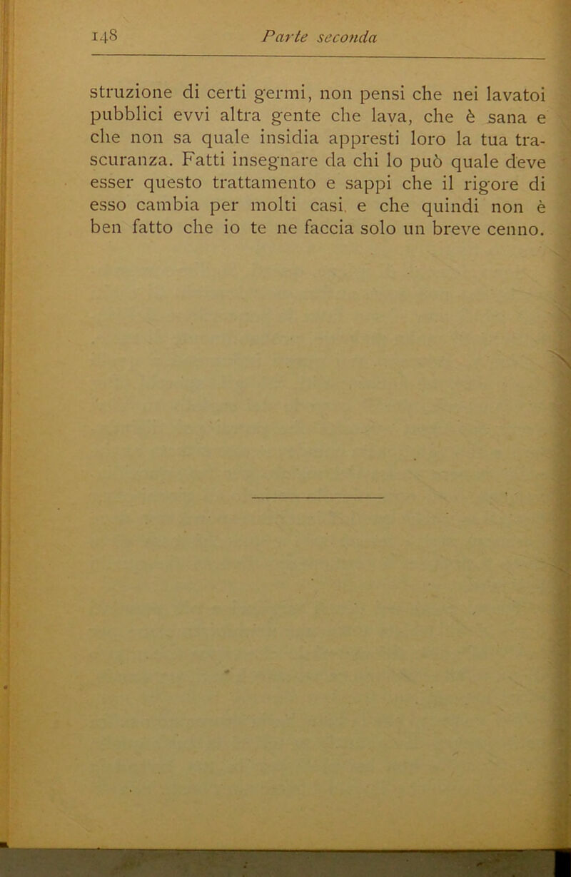 struzione di certi germi, non pensi che nei lavatoi pubblici evvi altra gente che lava, che è sana e che non sa quale insidia appresti loro la tua tra- scuranza. Fatti insegnare da chi lo può quale deve esser questo trattamento e sappi che il rigore di esso cambia per molti casi, e che quindi non è ben fatto che io te ne faccia solo un breve cenno.