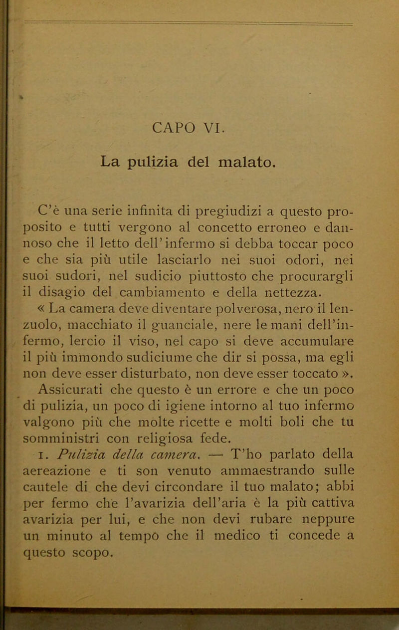 La pulizia del malato. C’è una serie infinita di pregiudizi a questo pro- posito e tutti vergono al concetto erroneo e dan- noso che il letto dell’infermo si debba toccar poco e che sia più utile lasciarlo nei suoi odori, nei suoi sudori, nel sudicio piuttosto che procurargli il disagio del cambiamento e della nettezza. « La camera deve diventare polverosa, nero il len- zuolo, macchiato il guanciale, nere le mani dell’in- fermo, lercio il viso, nel capo si deve accumulare il più immondo sudiciume che dir si possa, ma egli non deve esser disturbato, non deve esser toccato ». Assicurati che questo è un errore e che un poco di pulizia, un poco di igiene intorno al tuo infermo valgono più che molte ricette e molti boli che tu somministri con religiosa fede. I. Pulizia della camera. — T’ho parlato della aereazione e ti son venuto ammaestrando sulle cautele di che devi circondare il tuo malato; abbi per fermo che l’avarizia dell’aria è la più cattiva avarizia per lui, e che non devi rubare neppure un minuto al tempo che il medico ti concede a questo scopo.