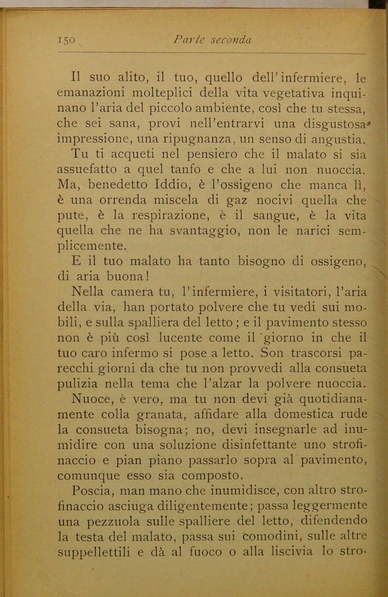 Il suo alito, il tuo, quello dell’infermiere, le emanazioni molteplici della vita vegetativa inqui- nano l’aria del piccolo ambiente, così che tu stessa, che sei sana, provi nell’entrarvi una disgustosa' impressione, una ripugnanza, un senso di angustia. Tu ti acqueti nel pensiero che il malato si sia assuefatto a quel tanfo e che a lui non nuoccia. Ma, benedetto Iddio, è l’ossigeno che manca lì, è una orrenda miscela di gaz nocivi quella che pute, è la respirazione, è il sangue, è la vita quella che ne ha svantaggio, non le narici sem- plicemente. E il tuo malato ha tanto bisogno di ossigeno, di aria buona! ^ Nella camera tu, l’infermiere, i visitatori, l’aria della via, han portato polvere che tu vedi sui mo- bili, e sulla spalliera del letto ; e il pavimento stesso non è più così lucente come il 'giorno in che il tuo caro infermo si pose a letto. Son trascorsi pa- recchi giorni da che tu non provvedi alla consueta pulizia nella tema che l’alzar la polvere nuoccia. Nuoce, è vero, ma tu non devi già quotidiana- mente colla granata, affidare alla domestica rude la consueta bisogna; no, devi insegnarle ad inu- midire con una soluzione disinfettante uno strofi- naccio e pian piano passarlo sopra al pavimento, comunque esso sia composto. Poscia, man mano che inumidisce, con altro stro- finaccio asciuga diligentemente; passa leggermente una pezzuola sulle spalliere del letto, difendendo ^ la testa del malato, passa sui comodini, sulle altre j suppellettili e dà al fuoco o alla liscivia lo stro- |