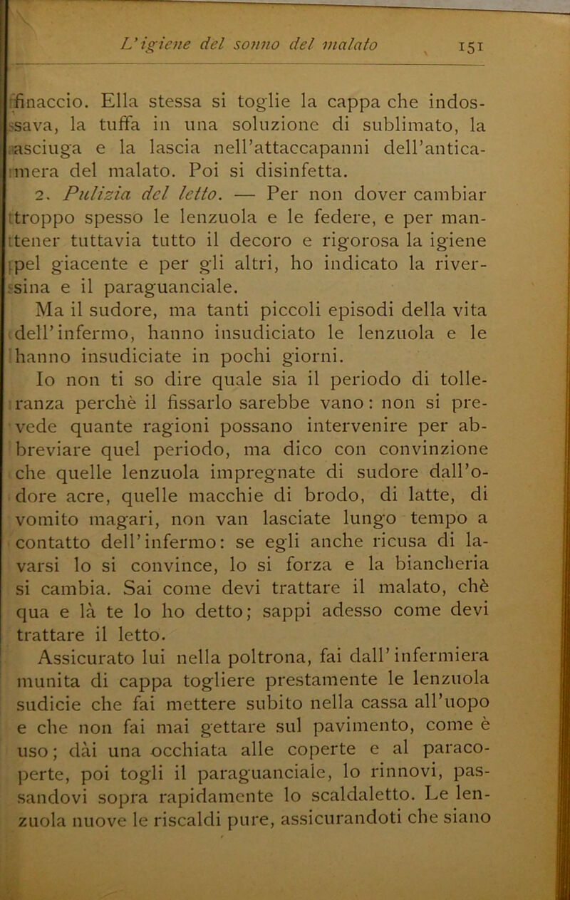 ffinaccio. Ella stessa sì toglie la cappa che indos- ssava, la tuffa in una soluzione di sublimato, la [■asciuga e la lascia nell’attaccapanni dell’antica- imera del malato. Poi si disinfetta. 2. Pulizia del letto, — Per non dover cambiar ttroppo spesso le lenzuola e le federe, e per man- itener tuttavia tutto il decoro e rigorosa la igiene [pel giacente e per gli altri, ho indicato la river- jsina e il paraguanciale. Ma il sudore, ma tanti piccoli episodi della vita .dell’infermo, hanno insudiciato le lenzuola e le dianno insudiciate in pochi giorni. Io non ti so dire quale sia il periodo di tolle- ;ranza perchè il fissarlo sarebbe vano; non si pre- vede quante ragioni possano intervenire per ab- breviare quel periodo, ma dico con convinzione che quelle lenzuola impregnate di sudore dall’o- dore acre, quelle macchie di brodo, di latte, di vomito magari, non van lasciate lungo tempo a contatto dell’infermo: se egli anche ricusa di la- varsi lo si convince, lo si forza e la biancheria si cambia. Sai come devi trattare il malato, chè qua e là te lo ho detto; sappi adesso come devi trattare il letto. Assicurato lui nella poltrona, fai dall’infermiera munita di cappa togliere prestamente le lenzuola sudicie che fai mettere subito nella cassa all’uopo e che non fai mai gettare sul pavimento, come è uso ; dai una occhiata alle coperte e al paraco- perte, poi togli il paraguanciale, lo rinnovi, pas- sandovi sopra rapidamente lo scaldaletto. Le len- zuola nuove le riscaldi pure, assicurandoti che siano