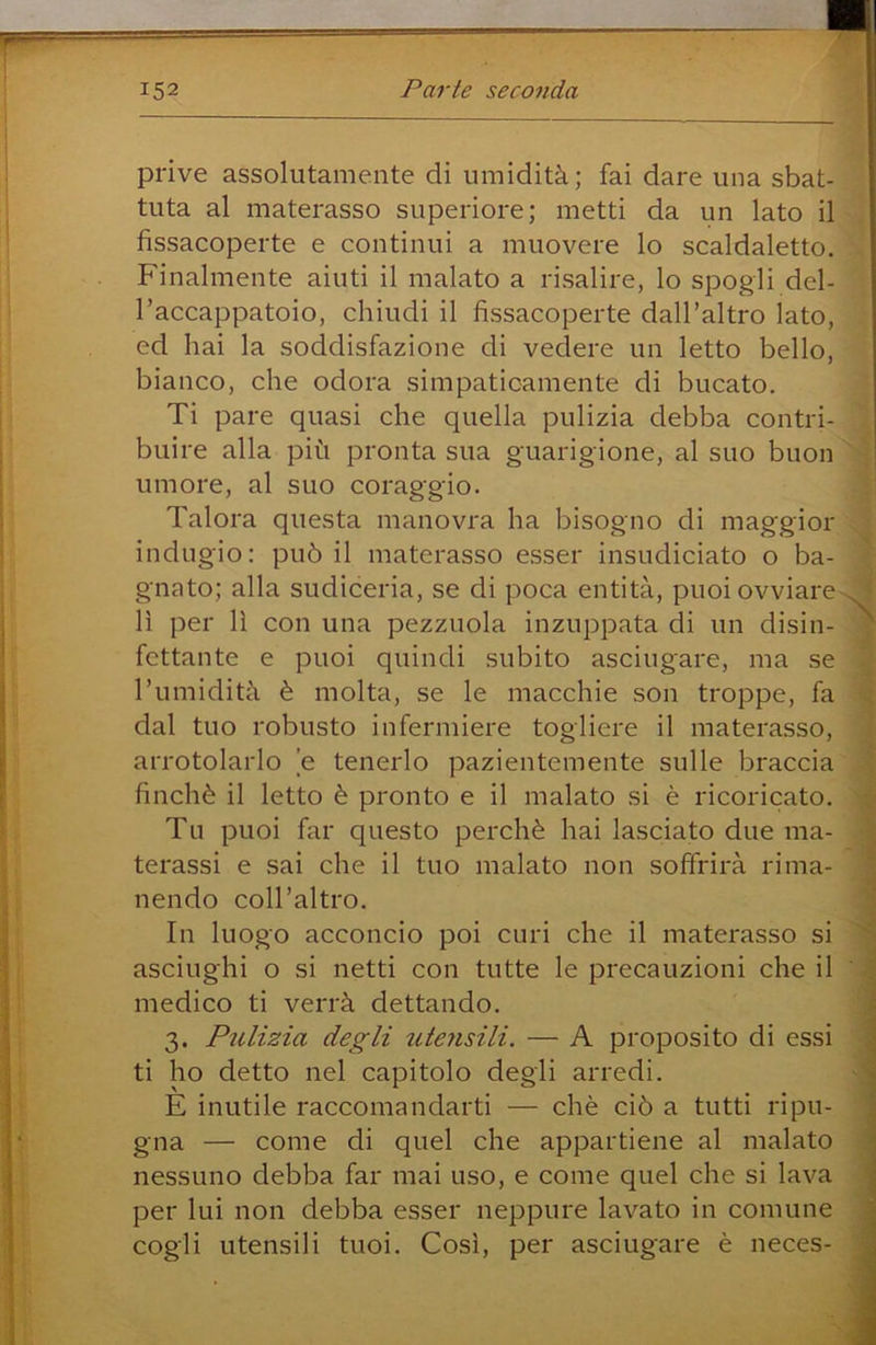 prive assolutamente di umidità; fai dare una sbat- i tuta al materasso superiore; metti da un lato il fissacoperte e continui a muovere lo scaldaletto. Finalmente aiuti il malato a risalire, lo spogli del- l’accappatoio, chiudi il fissacoperte dall’altro lato, ed hai la soddisfazione di vedere un letto bello, bianco, che odora simpaticamente di bucato. Ti pare quasi che quella pulizia debba contri- buire alla più pronta sua guarigione, al suo buon , umore, al suo coraggio. Talora questa manovra ha bisogno di maggior indugio: può il materasso esser insudiciato o ba- gnato; alla sudiceria, se di poca entità, puoi ovviare . • lì per lì con una pezzuola inzuppata di un disin- * fettunte e puoi quindi subito asciugare, ma se Tumidità è molta, se le macchie son troppe, fa ; dal tuo robusto infermiere togliere il materasso, arrotolarlo e tenerlo pazientemente sulle braccia finché il letto è pronto e il malato si è ricoricato. Tu puoi far questo perchè hai lasciato due ma- terassi e sai che il tuo malato non soffrirà rima- nendo coll’altro. In luogo acconcio poi curi che il materasso si asciughi o si netti con tutte le precauzioni che il medico ti verrà dettando. 3. Pulizia degli utejisili. — A proposito di essi ti ho detto nel capitolo degli arredi. È inutile raccomandarti — chè ciò a tutti ripu- gna — come di quel che appartiene al malato nessuno debba far mai uso, e come quel che si lava per lui non debba esser neppure lavato in comune cogli utensili tuoi. Così, per asciugare è neces-