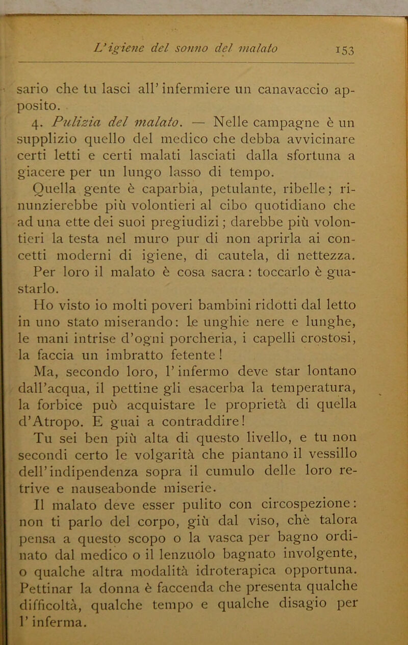 sario che tu lasci all’ infermiere un canavaccio ap- posito. 4. Pulizia del malato. — Nelle campagne è un supplizio quello del medico che debba avvicinare certi letti e certi malati lasciati dalla sfortuna a giacere per un lungo lasso di tempo. Quella gente è caparbia, petulante, ribelle; ri- nunzierebbe più volentieri al cibo quotidiano che ad una ette dei suoi pregiudizi ; darebbe più volon- tieri la testa nel muro pur di non aprirla ai con- cetti moderni di igiene, di cautela, di nettezza. Per loro il malato è cosa sacra : toccarlo è gua- starlo. Ho visto io molti poveri bambini ridotti dal letto in uno stato miserando : Le unghie nere e lunghe, le mani intrise d’ogni porcheria, i capelli crostosi, la faccia un imbratto fetente ! Ma, secondo loro, P infermo deve star lontano dall’acqua, il pettine gli esacerba la temperatura, la forbice può acquistare le proprietà di quella d’Atropo. E guai a contraddire! Tu sei ben più alta di questo livello, e tu non secondi certo le volgarità che piantano il vessillo dell’indipendenza sopra il cumulo delle loro re- trive e nauseabonde miserie. Il malato deve esser pulito con circospezione; non ti parlo del corpo, giù dal viso, chè talora pensa a questo scopo o la vasca per bagno ordi- nato dal medico o il lenzuolo bagnato involgente, o qualche altra modalità idroterapica opportuna. Pettinar la donna è faccenda che presenta qualche difficoltà, qualche tempo e qualche disagio per l’inferma.