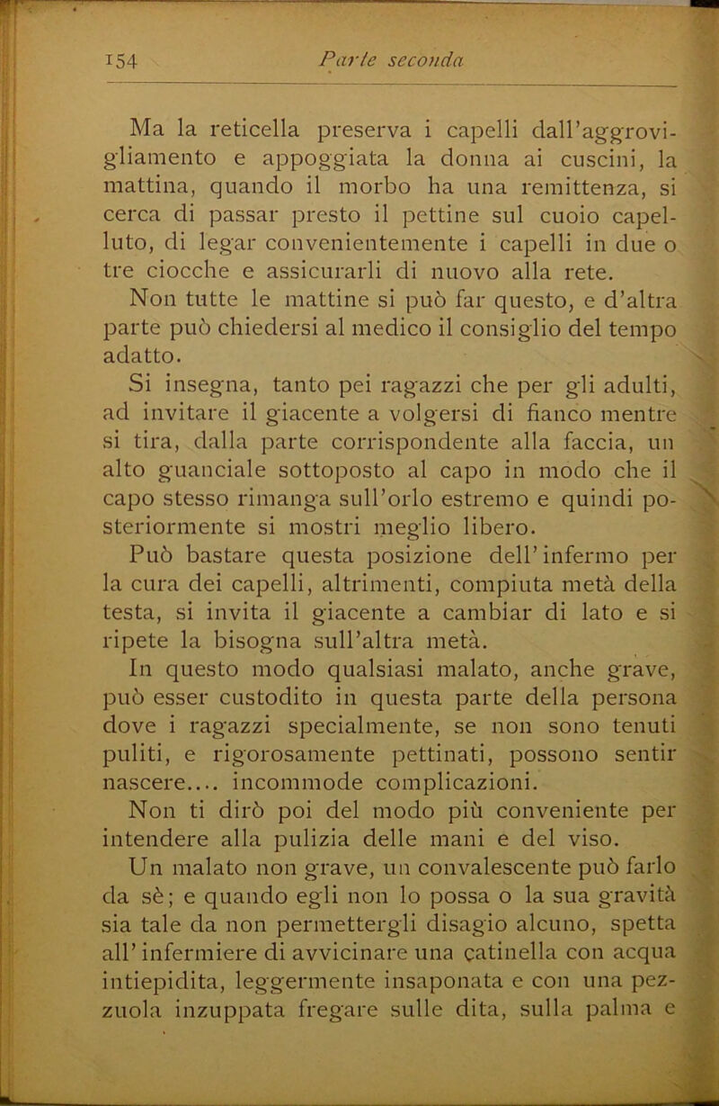 Ma la reticella preserva i capelli dalPaggrovi- gliamento e appoggiata la donna ai cuscini, la mattina, quando il morbo ha una remittenza, si cerca di passar presto il pettine sul cuoio capel- luto, di legar convenientemente i capelli in due o tre ciocche e assicurarli di nuovo alla rete. Non tutte le mattine si può far questo, e d’altra parte può chiedersi al medico il consiglio del tempo adatto. Si insegna, tanto pei ragazzi che per gli adulti, ad invitare il giacente a volgersi di fianco mentre si tira, dalla parte corrispondente alla faccia, un alto guanciale sottoposto al capo in modo che il capo stesso rimanga sull’orlo estremo e quindi po- steriormente si mostri meglio libero. Può bastare questa posizione dell’infermo per la cura dei capelli, altrimenti, compiuta metà della testa, si invita il giacente a cambiar di lato e si ripete la bisogna sull’altra metà. In questo modo qualsiasi malato, anche grave, può esser custodito in questa parte della persona dove i ragazzi specialmente, se non sono tenuti puliti, e rigorosamente pettinati, possono sentir nascere.... incommode complicazioni. Non ti dirò poi del modo più conveniente per intendere alla pulizia delle mani e del viso. Un malato non grave, un convalescente può farlo da sè; e quando egli non lo possa o la sua gravità sia tale da non permettergli disagio alcuno, spetta all’infermiere di avvicinare una catinella con acqua intiepidita, leggermente insaponata e con una pez- zuola inzuppata fregare sulle dita, sulla palma e