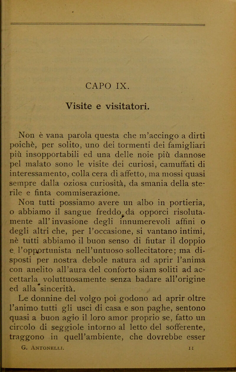 Visite e visitatori. Non è vana parola questa che m’accingo a dirti poiché, per solito, uno dei tormenti dei famigliari più insopportabili ed una delle noie più dannose pel malato sono le visite dei curiosi, camuffati di interessamento, colla cera di affetto, ma mossi quasi sempre dalla oziosa curiosità, da smania della ste- rile e finta commiserazione. Non tutti possiamo avere un albo in portieria, o abbiamo il sangue freddo^ da opporci risoluta- mente all’ invasione degli innumerevoli affini o degli altri che, per l’occasione, si vantano intimi, nè tutti abbiamo il buon senso di fiutar il doppio e l’oppprtunista nell’untuoso sollecitatore; ma di- sposti per nostra debole natura ad aprir l’anima con anelito all’aura del conforto siam soliti ad ac- cettarla voluttuosamente senza badare all’origine ed alla sincerità. Le donnine del volgo poi godono ad aprir oltre l’animo tutti gli usci di casa e son paghe, sentono quasi a buon agio il loro amor proprio se, fatto un circolo di seggiole intorno al letto del sofferente, traggono in quell’ambiente, che dovrebbe esser G, Antonelli. IX