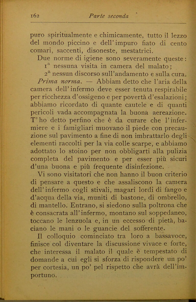 puro spiritualmente e chimicamente, tutto il lezzo del mondo piccino e dell’ impuro fiato di cento comari, saccenti, disoneste, mestatrici. Due norme di igiene sono severamente queste : nessuna visita in camera del malato; 2^ nessun discorso sull’andamento e sulla cura. Prima norma. — Abbiam detto che l’aria della camera dell’infermo deve esser tenuta respirabile per ricchezza d’ossigeno e per povertà d’esalazioni ; abbiamo ricordato di quante cautele e di quanti pericoli vada accompagnata la buona aereazione. T’ho detto perfino che è da curare che l’infer- miere e i famigliari muovano il piede con precau- zione sul pavimento a fine di non imbrattarlo degli elementi raccolti per la via colle scarpe, e abbiamo adottato lo stoino per non obbligarti alla pulizia completa del pavimento e per esser più sicuri d’una buona e più frequente disinfezione. Vi sono visitatori che non hanno il buon criterio di pensare a questo e che assaliscono la camera dell’infermo cogli stivali, magari lordi di fango e d’acqua della via, muniti di bastone, di ombrello, di mantello. Entrano, si siedono sulla poltrona che è consacrata all’infermo, montano sul soppedaneo, toccano le lenzuola e, in un eccesso di pietà, ba- ciano le mani o le guancie del sofferente. Il colloquio cominciato tra loro a bassavoce, finisce col diventare la discussione vivace e forte, che interessa il malato il quale è tempestato di domande a cui egli si sforza di rispondere un po’ per cortesia, un po’ pel rispetto che avrà dell’im- portuno.