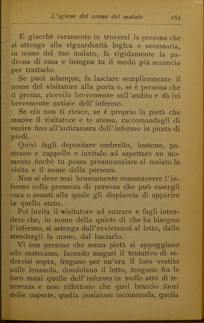E giacché raramente tu troverai la persona che si attenga alla riguardosità logica e necessaria, in nome del tuo malato, fa rigidamente la pa- drona di casa e insegna tu il modo più acconcio per trattarlo. Se puoi adunque, fa lasciare semplicemente il nome del visitatore alla porta o, se è persona che ti prema, ricevilo brevemente sull’andito e dà ivi brevemente notizie dell’infermo. Se ciò non ti riesce, se è proprio la pietà che muove il visitatore e te stessa, raccomandagli di venire fino all’anticamera dell’infermo in punta di piedi. Quivi fagli depositare ombrello, bastone, pa- strano e cappello e invitalo ad aspettare un mo- mento finché tu possa preannunziare al malato la visita e il nome della persona. Non si deve mai bruscamente commuovere l’in- fermo colla presenza di persona che può essergli cara o avanti alla quale gli dispiaccia di apparire in quello stato. Poi invita il n^isitatore ad entrare e fagli inten- dere che, in nome della quiete di che ha bisogno l’infermo, si astenga dall’avvicinarsi al letto, dallo stendergli la mano, dal baciarlo. Vi son persone che senza pietà si appoggiano alle materassa, facendo magari il tentativo di se- dervisi sopra, fregano per un’ora il loro vestito sulle lenzuola, dondolano il letto, tengono fra le loro mani quelle dell’ infermo in molle atto di te- nerezza e non riflettono che quel braccio fuori delle coperte, quella posizione incommoda, quella