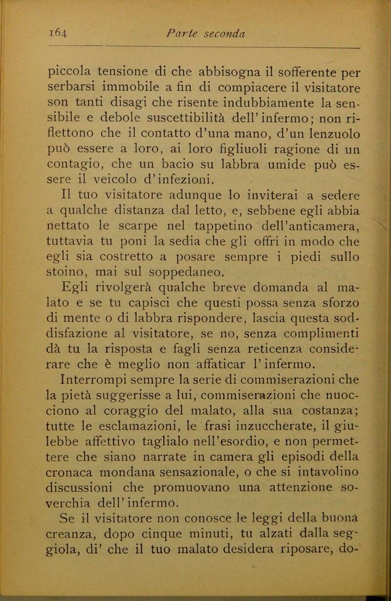 piccola tensione di che abbisogna il sofferente per serbarsi immobile a fin di compiacere il visitatore son tanti disagi che risente indubbiamente la sen- sibile e debole suscettibilità dell’infermo; non ri- flettono che il contatto d’una mano, d’un lenzuolo può essere a loro, ai loro figliuoli ragione di un contagio, che un bacio su labbra umide può es- sere il veicolo d’infezioni. Il tuo visitatore adunque lo inviterai a sedere a qualche distanza dal letto, e, sebbene egli abbia nettato le scarpe nel tappetino dell’anticamera, tuttavia tu poni la sedia che gli offri in modo che egli sia costretto a posare sempre i piedi sullo stoino, mai sul soppedaneo. Egli rivolgerà qualche breve domanda al ma- lato e se tu capisci che questi possa senza sforzo di mente o di labbra rispondere, lascia questa sod- disfazione al visitatore, se no, senza complimenti dà tu la risposta e fagli senza reticenza conside- rare che è meglio non affaticar l’infermo. Interrompi sempre la serie di commiserazioni che la pietà suggerisse a lui, commiserazioni che nuoc- ciono al coraggio del malato, alla sua costanza; tutte le esclamazioni, le frasi inzuccherate, il giu- lebbe affettivo taglialo nell’esordio, e non permet- tere che siano narrate in camera gli episodi della cronaca mondana sensazionale, o che si intavolino discussioni che promuovano una attenzione so- verchia dell’infermo. Se il visitatore non conosce le leggi della buona creanza, dopo cinque minuti, tu alzati dalla seg- giola, di’ che il tuo malato desidera riposare, do-
