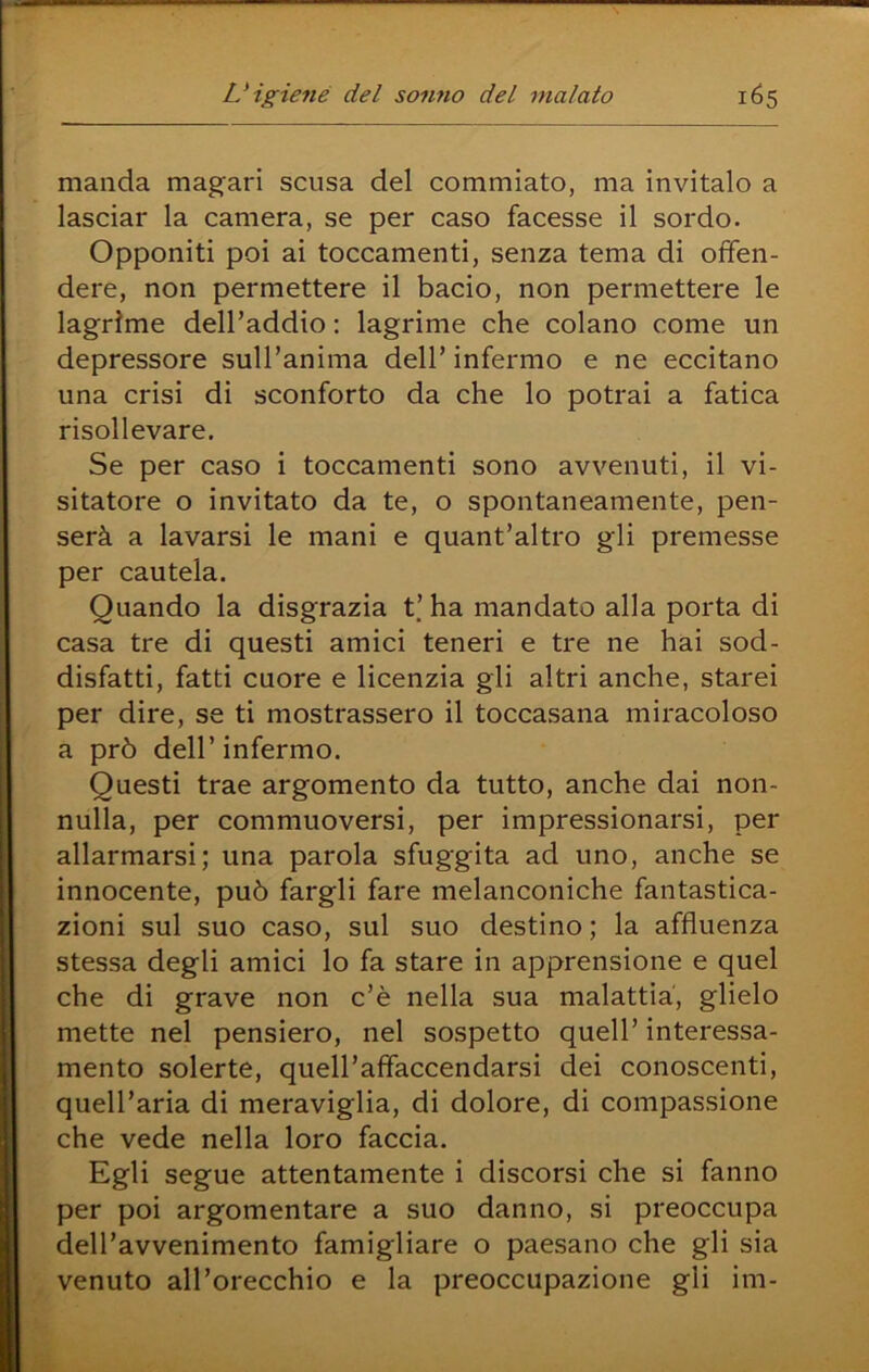 manda mag’ari scusa del commiato, ma invitalo a lasciar la camera, se per caso facesse il sordo. Opponiti poi ai toccamenti, senza tema di offen- dere, non permettere il bacio, non permettere le lagrime dell’addio : lagrime che colano come un depressore suH’anima dell’ infermo e ne eccitano una crisi di sconforto da che lo potrai a fatica risollevare. Se per caso i toccamenti sono avvenuti, il vi- sitatore o invitato da te, o spontaneamente, pen- serà a lavarsi le mani e quant’altro gli premesse per cautela. Quando la disgrazia t’ha mandato alla porta di casa tre di questi amici teneri e tre ne hai sod- disfatti, fatti cuore e licenzia gli altri anche, starei per dire, se ti mostrassero il toccasana miracoloso a prò dell’ infermo. Questi trae argomento da tutto, anche dai non- nulla, per commuoversi, per impressionarsi, per allarmarsi; una parola sfuggita ad uno, anche se innocente, può fargli fare melanconiche fantastica- zioni sul suo caso, sul suo destino ; la affluenza stessa degli amici lo fa stare in apprensione e quel che di grave non c’è nella sua malattia, glielo mette nel pensiero, nel sospetto quell’ interessa- mento solerte, quell’affaccendarsi dei conoscenti, quell’aria di meraviglia, di dolore, di compassione che vede nella loro faccia. Egli segue attentamente i discorsi che si fanno per poi argomentare a suo danno, si preoccupa dell’avvenimento famigliare o paesano che gli sia venuto all’orecchio e la preoccupazione gli im-