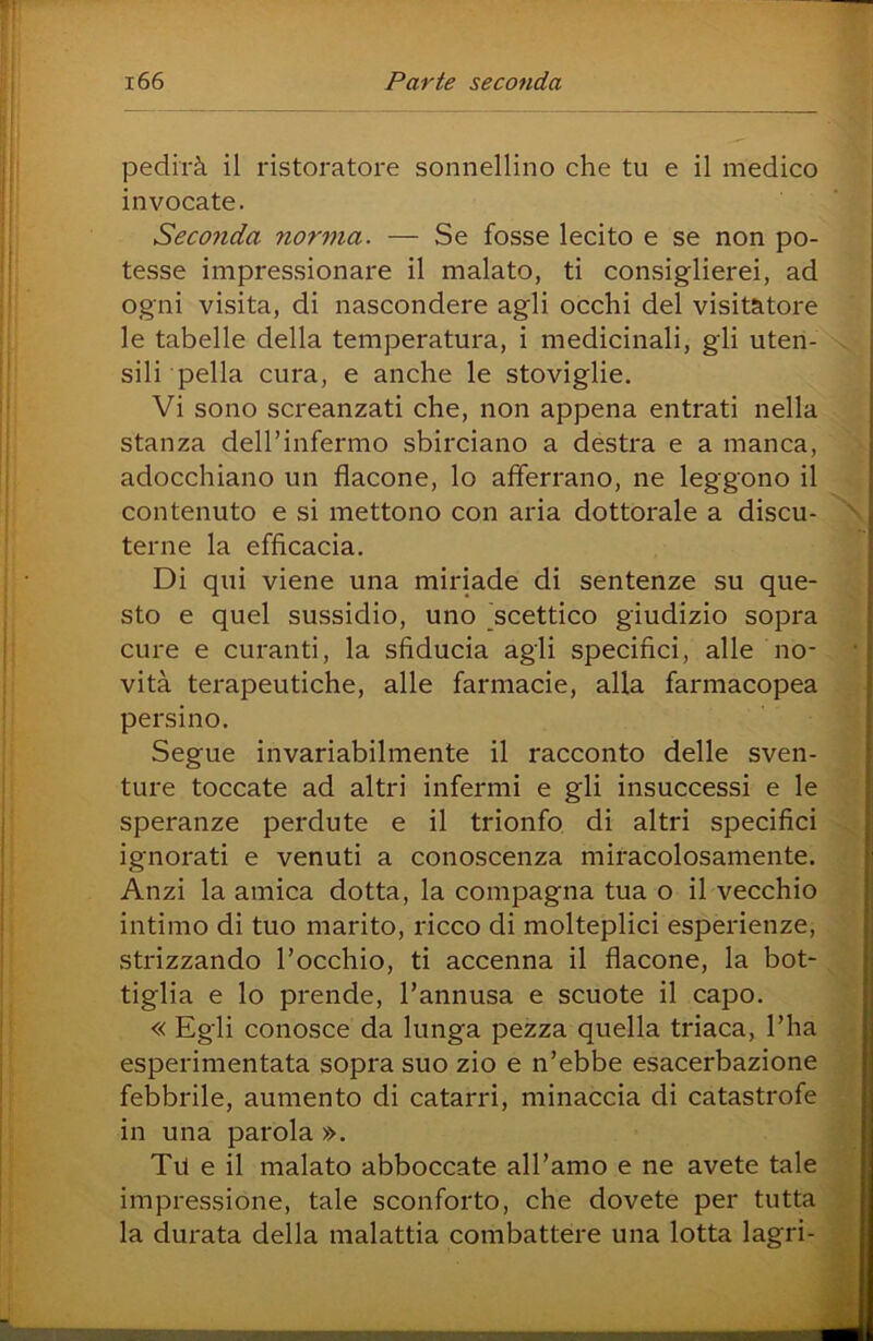 pedirà il ristoratore sonnellino che tu e il medico invocate. Seconda norma. — Se fosse lecito e se non po- tesse impressionare il malato, ti consiglierei, ad ogni visita, di nascondere agli occhi del visitatore le tabelle della temperatura, i medicinali, gli uten- v sili pella cura, e anche le stoviglie. Vi sono screanzati che, non appena entrati nella stanza dell’infermo sbirciano a destra e a manca, > terne la efficacia. Di qui viene una miriade di sentenze su que- sto e quel sussidio, uno ^scettico giudizio sopra cure e curanti, la sfiducia agli specifici, alle no- vità terapeutiche, alle farmacie, alla farmacopea . persino. Segue invariabilmente il racconto delle sven- ture toccate ad altri infermi e gli insuccessi e le speranze perdute e il trionfo di altri specifici ignorati e venuti a conoscenza miracolosamente. Anzi la amica dotta, la compagna tua o il vecchio intimo di tuo marito, ricco di molteplici esperienze, strizzando l’occhio, ti accenna il flacone, la bot- tiglia e lo prende, l’annusa e scuote il capo. « Egli conosce da lunga pezza quella triaca, l’ha esperimentata sopra suo zio e n’ebbe esacerbaziene febbrile, aumento di catarri, minaccia di catastrofe in una parola ». TP e il malato abboccate all’amo e ne avete tale impressione, tale sconforto, che dovete per tutta adocchiano un flacone, lo afferrano, ne leggono il contenuto e si mettono con aria dottorale a discu- \ terne la efficacia, T