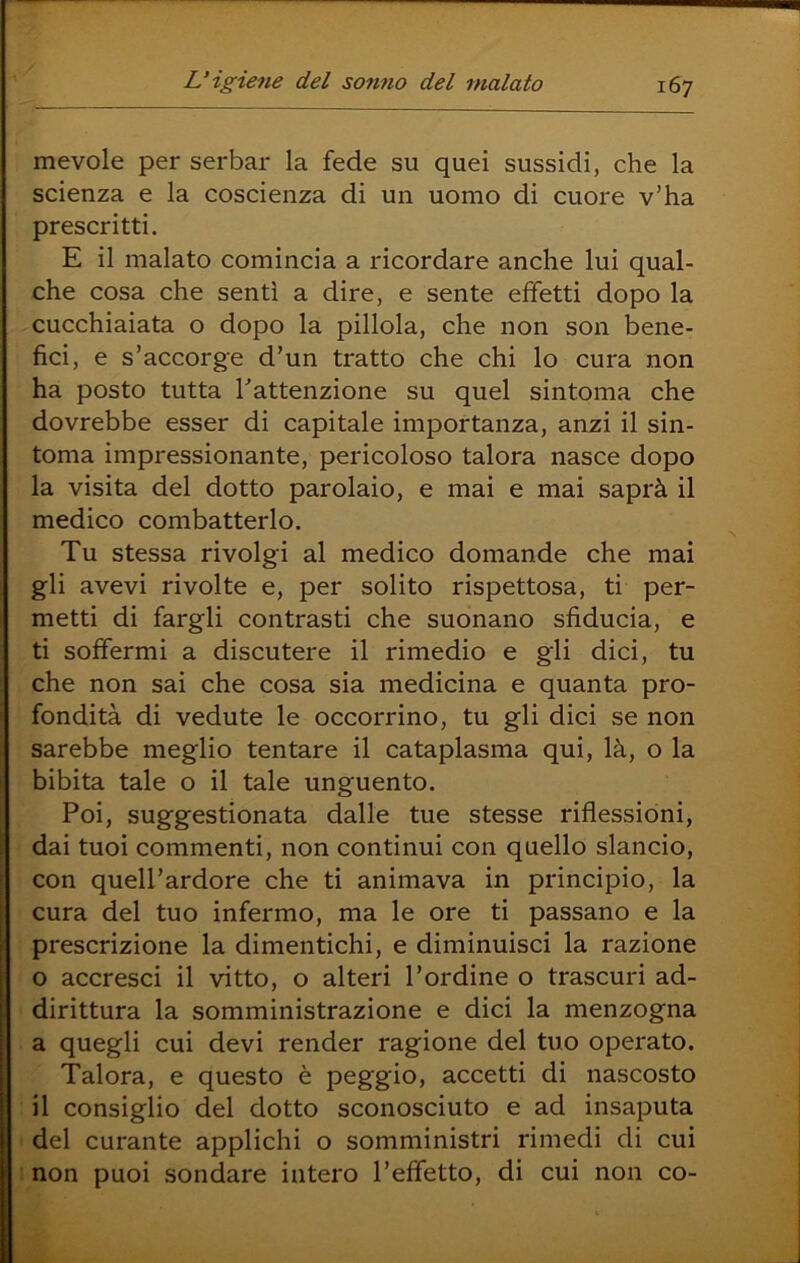 mevole per serbar la fede su quei sussidi, che la scienza e la coscienza di un uomo di cuore v’ha prescritti. E il malato comincia a ricordare anche lui qual- che cosa che sentì a dire, e sente effetti dopo la cucchiaiata o dopo la pillola, che non son bene- fici, e s’accorge d’un tratto che chi lo cura non ha posto tutta Tattenzione su quel sintoma che dovrebbe esser di capitale importanza, anzi il sin- toma impressionante, pericoloso talora nasce dopo la visita del dotto parolaio, e mai e mai saprà il medico combatterlo. Tu stessa rivolgi al medico domande che mai gli avevi rivolte e, per solito rispettosa, ti per- metti di fargli contrasti che suonano sfiducia, e ti soffermi a discutere il rimedio e gli dici, tu che non sai che cosa sia medicina e quanta pro- fondità di vedute le occorrine, tu gli dici se non sarebbe meglio tentare il cataplasma qui, là, o la bibita tale o il tale unguento. Poi, suggestionata dalle tue stesse riflessióni, dai tuoi commenti, non continui con quello slancio, con quell’ardore che ti animava in principio, la cura del tuo infermo, ma le ore ti passano e la prescrizione la dimentichi, e diminuisci la razione o accresci il vitto, o alteri l’ordine o trascuri ad- dirittura la somministrazione e dici la menzogna a quegli cui devi render ragione del tuo operato. Talora, e questo è peggio, accetti di nascosto il consiglio del dotto sconosciuto e ad insaputa del curante applichi o somministri rimedi di cui non puoi sondare intero l’effetto, di cui non co-
