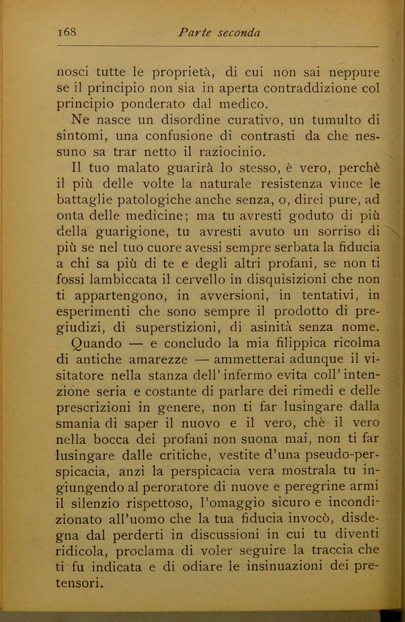 nosci tutte le proprietà, di cui non sai neppure se il principio non sia in aperta contraddizione col principio ponderato dal medico. Ne nasce un disordine curativo, un tumulto di sintomi, una confusione di contrasti da che nes- suno sa trar netto il raziocinio. Il tuo malato guarirà lo stesso, è vero, perchè il più delle volte la naturale resistenza vince le battaglie patologiche anche senza, o, direi pure, ad onta delle medicine; ma tu avresti goduto di più della guarigione, tu avresti avuto un sorriso di \ più se nel tuo cuore avessi sempre serbata la fiducia a chi sa più di te e degli altri profani, se non ti fossi lambiccata il cervello in disquisizioni che non ti appartengono, in avversioni, in tentativi, in esperimenti che sono sempre il prodotto di pre- giudizi, di superstizioni, di asinità senza nome. Quando — e concludo la mia filippica ricolma di antiche amarezze — ammetterai adunque il vi- sitatore nella stanza dell’ infermo evita coll’ inten- zione seria e costante di parlare dei rimedi e delle prescrizioni in genere, non ti far lusingare dalla smania di saper il nuovo e il vero, chè il vero nella bocca dei profani non suona mai, non ti far lusingare dalle critiche, vestite d’una pseudo-per- spicacia, anzi la perspicacia vera mostrala tu in- giungendo al peroratore di nuove e peregrine armi il silenzio rispettoso, l’omaggio sicuro e incondi- zionato all’uomo che la tua fiducia invocò, disde- gna dal perderti in discussioni in cui tu diventi ridicola, proclama di voler seguire la traccia che ti fu indicata e di odiare le insinuazioni dei pre- v tensori.