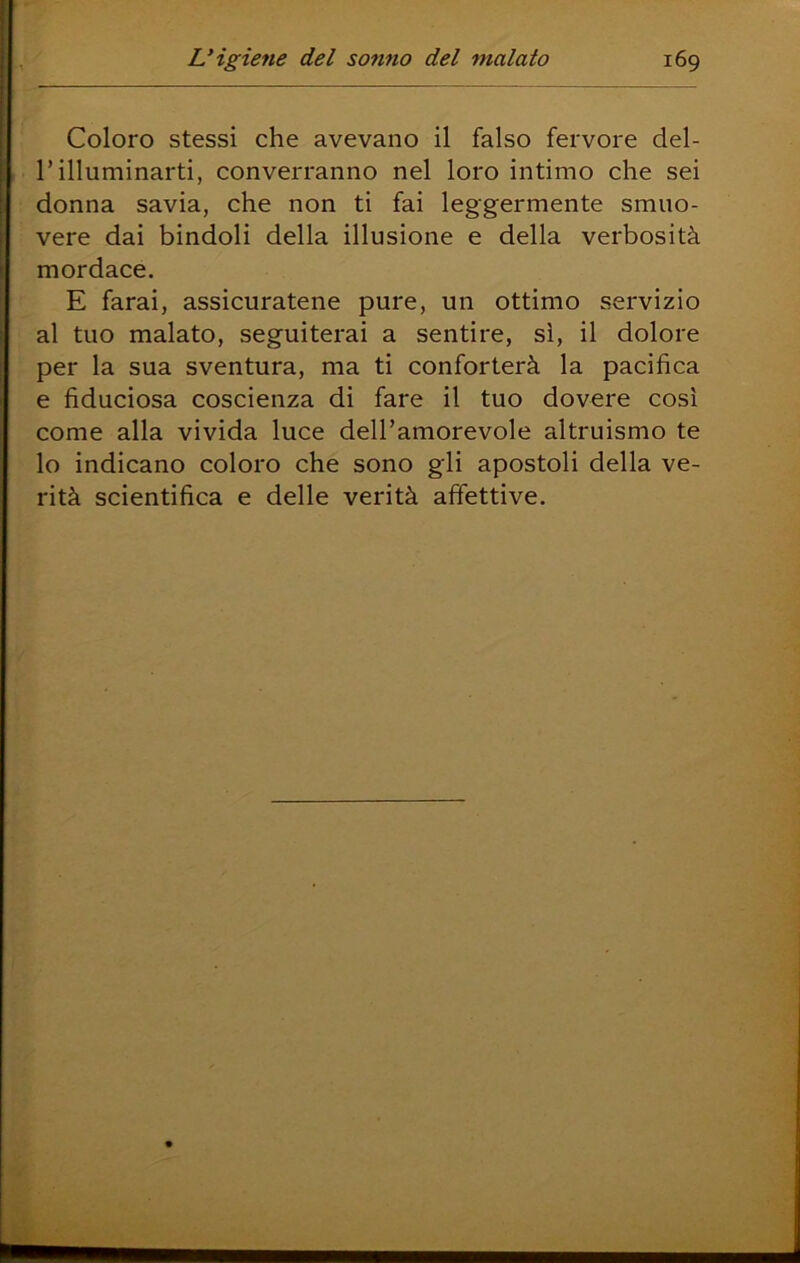 Coloro stessi che avevano il falso fervore del- r illuminarti, converranno nel loro intimo che sei donna savia, che non ti fai leggermente smuo- vere dai bindoli della illusione e della verbosità mordace. E farai, assicuratene pure, un ottimo servizio al tuo malato, seguiterai a sentire, sì, il dolore per la sua sventura, ma ti conforterà la pacifica e fiduciosa coscienza di fare il tuo dovere così come alla vivida luce dell’amorevole altruismo te lo indicano coloro che sono gli apostoli della ve- rità scientifica e delle verità affettive. (