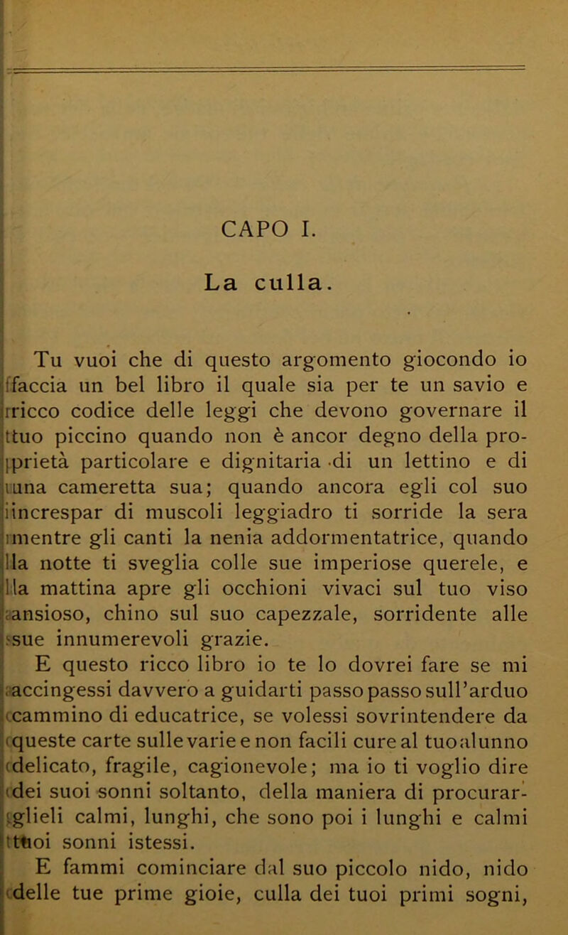 La culla. Tu vuoi che di questo argomento giocondo io {faccia un bel libro il quale sia per te un savio e rricco codice delle leggi che devono governare il ttuo piccino quando non è ancor degno della pro- iprietà particolare e dignitaria -di un lettino e di luna cameretta sua; quando ancora egli col suo iincrespar di muscoli leggiadro ti sorride la sera rmentre gli canti la nenia addormentatrice, quando Ha notte ti sveglia colle sue imperiose querele, e Ha mattina apre gli occhioni vivaci sul tuo viso eansioso, chino sul suo capezzale, sorridente alle fsue innumerevoli grazie. E questo ricco libro io te lo dovrei fare se mi laccingessi davvero a guidarti passo passo sull’arduo (.cammino di educatrice, se volessi sovrintendere da <(queste carte sulle varie e non facili cure al tuoalunno ^(delicato, fragile, cagionevole; ma io ti voglio dire |(dei suoi sonni soltanto, della maniera di procurar- ^iglieli calmi, lunghi, che sono poi i lunghi e calmi |tttioi sonni istessi. E fammi cominciare dal suo piccolo nido, nido ‘.delle tue prime gioie, culla dei tuoi primi sogni,