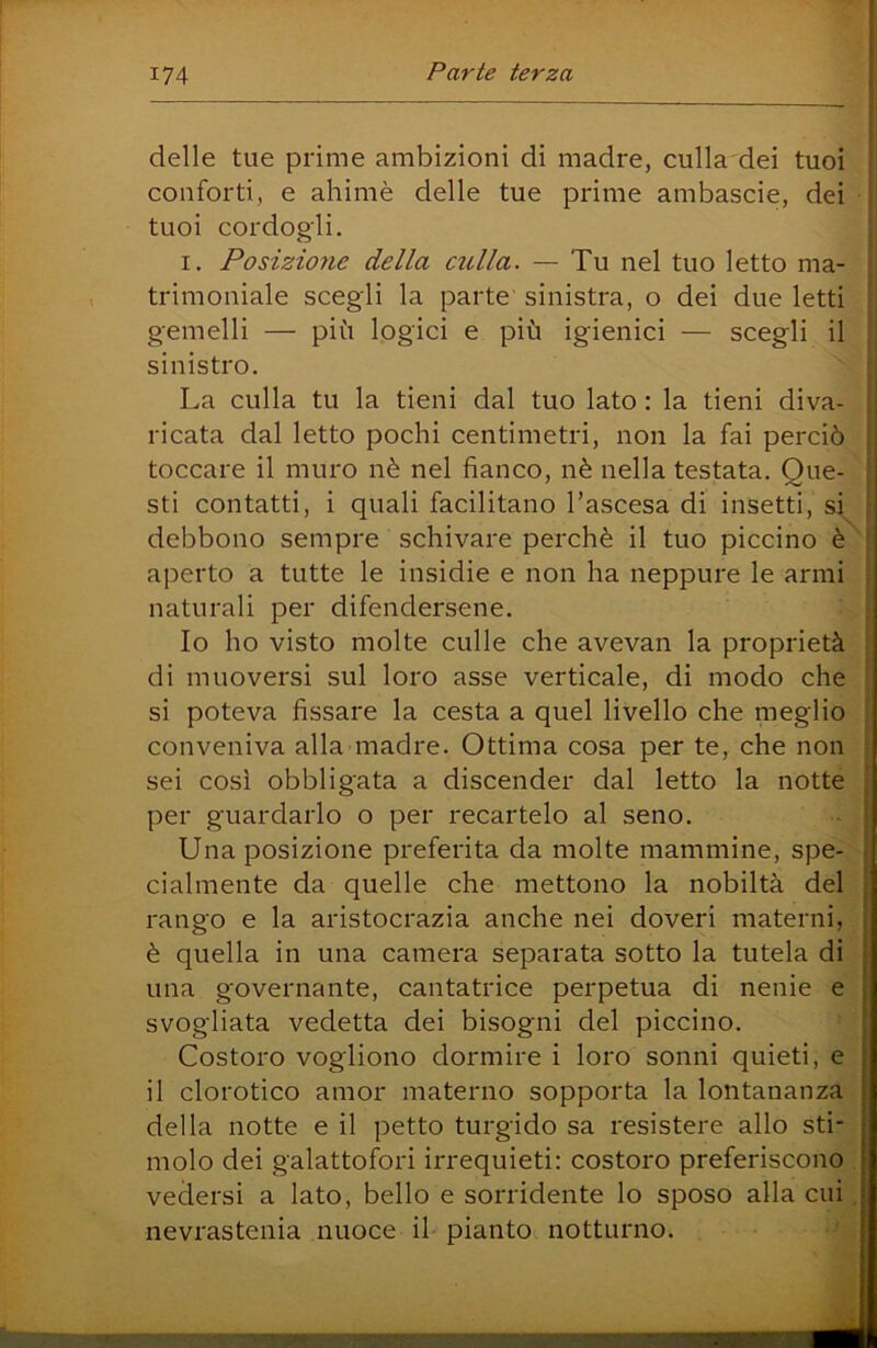 delle tue prime ambizioni di madre, culla dei tuoi i conforti, e ahimè delle tue prime ambascie, dei * tuoi cordogli. I. Posizioìie della culla. — Tu nel tuo letto ma- ■ trimoniale scegli la parte sinistra, o dei due letti gemelli — più logici e più igienici — scegli il ; sinistro. La culla tu la tieni dal tuo lato : la tieni diva- : ricata dal letto pochi centimetri, non la fai perciò ì toccare il muro nè nel fianco, nè nella testata. Que- [ sti contatti, i quali facilitano l’ascesa di insetti, si ì debbono sempre schivare perchè il tuo piccino è^’ aperto a tutte le insidie e non ha neppure le armi : naturali per difendersene. Io ho visto molte culle che avevan la proprietà ; di muoversi sul loro asse verticale, di modo che ' si poteva fissare la cesta a quel livello che meglio ' conveniva alla madre. Ottima cosa per te, che non * sei così obbligata a discender dal letto la notte per guardarlo o per recartelo al seno. Una posizione preferita da molte mammine, spe- j cialmente da quelle che mettono la nobiltà del rango e la aristocrazia anche nei doveri materni, è quella in una camera separata sotto la tutela di una governante, cantatrice perpetua di nenie e svogliata vedetta dei bisogni del piccino. Costoro vogliono dormire i loro sonni quieti, e il clorotico amor materno sopporta la lontananza della notte e il petto turgido sa resistere allo sti- molo dei galattofori irrequieti: costoro preferiscono vedersi a lato, bello e sorridente lo sposo alla cui , nevrastenia nuoce il pianto notturno.